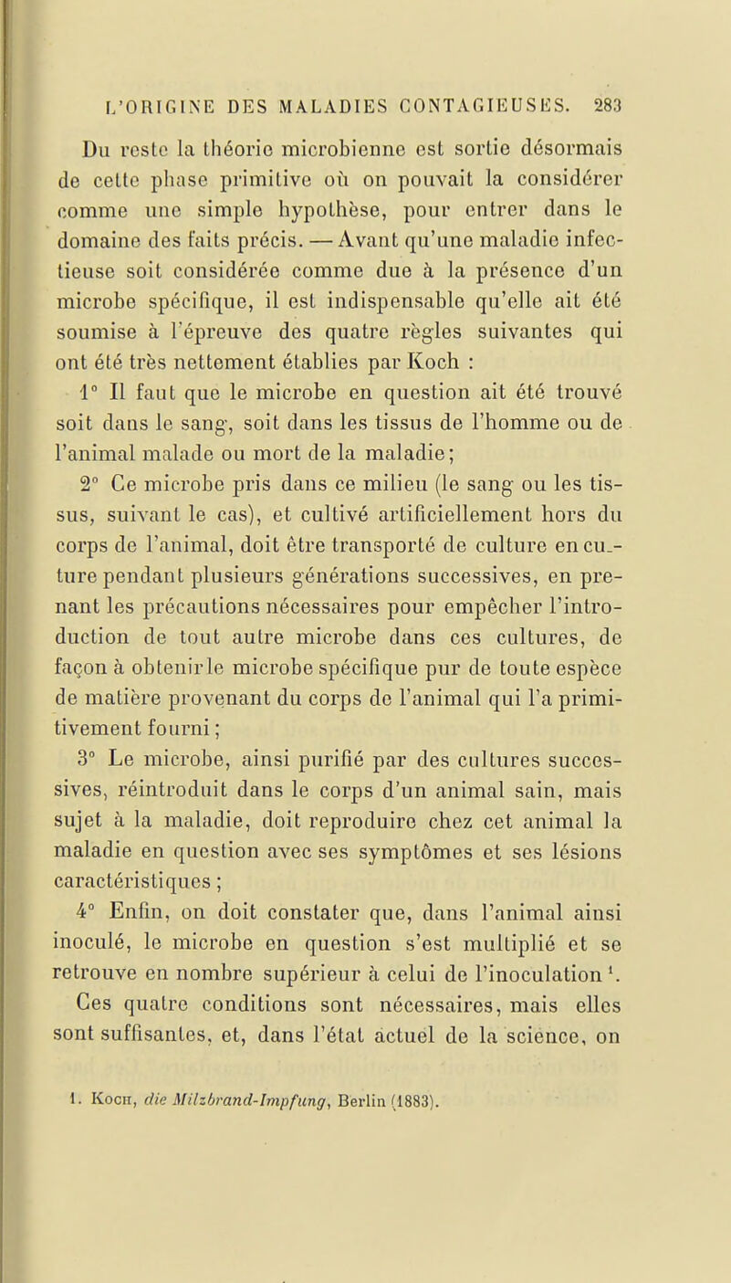 Du reste la théorie microbienne est sortie désormais de cette phase primitive où on pouvait la considérer comme une simplo hypothèse, pour entrer dans le domaine des faits précis. —Avant qu'une maladie infec- tieuse soit considérée comme due à la présence d'un microbe spécifique, il est indispensable qu'elle ait été soumise à l'épreuve des quatre règles suivantes qui ont été très nettement établies par Koch : 1° Il faut que le microbe en question ait été trouvé soit dans le sang-, soit dans les tissus de l'homme ou de l'animal malade ou mort de la maladie; 2° Ce microbe pris dans ce milieu (le sang ou les tis- sus, suivant le cas), et cultivé artificiellement hors du corps de l'animal, doit être transporté de culture encu.- ture pendant plusieurs générations successives, en pre- nant les précautions nécessaires pour empêcher l'intro- duction de tout autre microbe dans ces cultures, de façon à obtenirle microbe spécifique pur de toute espèce de matière provenant du corps de l'animal qui l'a primi- tivement fourni ; 3° Le microbe, ainsi purifié par des cultures succes- sives, réintroduit dans le corps d'un animal sain, mais sujet à la maladie, doit reproduire chez cet animal la maladie en question avec ses symptômes et ses lésions caractéristiques ; 4° Enfin, on doit constater que, dans l'animal ainsi inoculé, le microbe en question s'est multiplié et se retrouve en nombre supérieur à celui de l'inoculation '. Ces quatre conditions sont nécessaires, mais elles sont suffisantes, et, dans l'état actuel de la science, on 1. Koch, die Milzbrand-Impfung, Berlin (1883).