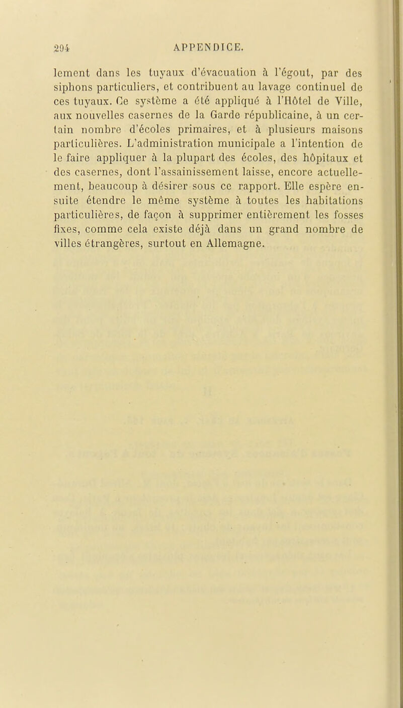 Icmcnt dans les tuyaux d'évacuation à l'égout, par des siphons particuliers, et contribuent au lavage continuel de ces tuyaux. Ce système a été appliqué à l'Hôtel de Ville, aux nouvelles casernes de la Garde républicaine, à un cer- tain nombre d'écoles primaires, et à plusieurs maisons particulières. L'administration municipale a l'intention de le faire appliquer à la plupart des écoles, des hôpitaux et des casernes, dont l'assainissement laisse, encore actuelle- ment, beaucoup à désirer sous ce rapport. Elle espère en- suite étendre le même système à toutes les habitations particulières, de façon à supprimer entièrement les fosses fixes, comme cela existe déjà dans un grand nombre de villes étrangères, surtout en Allemagne.