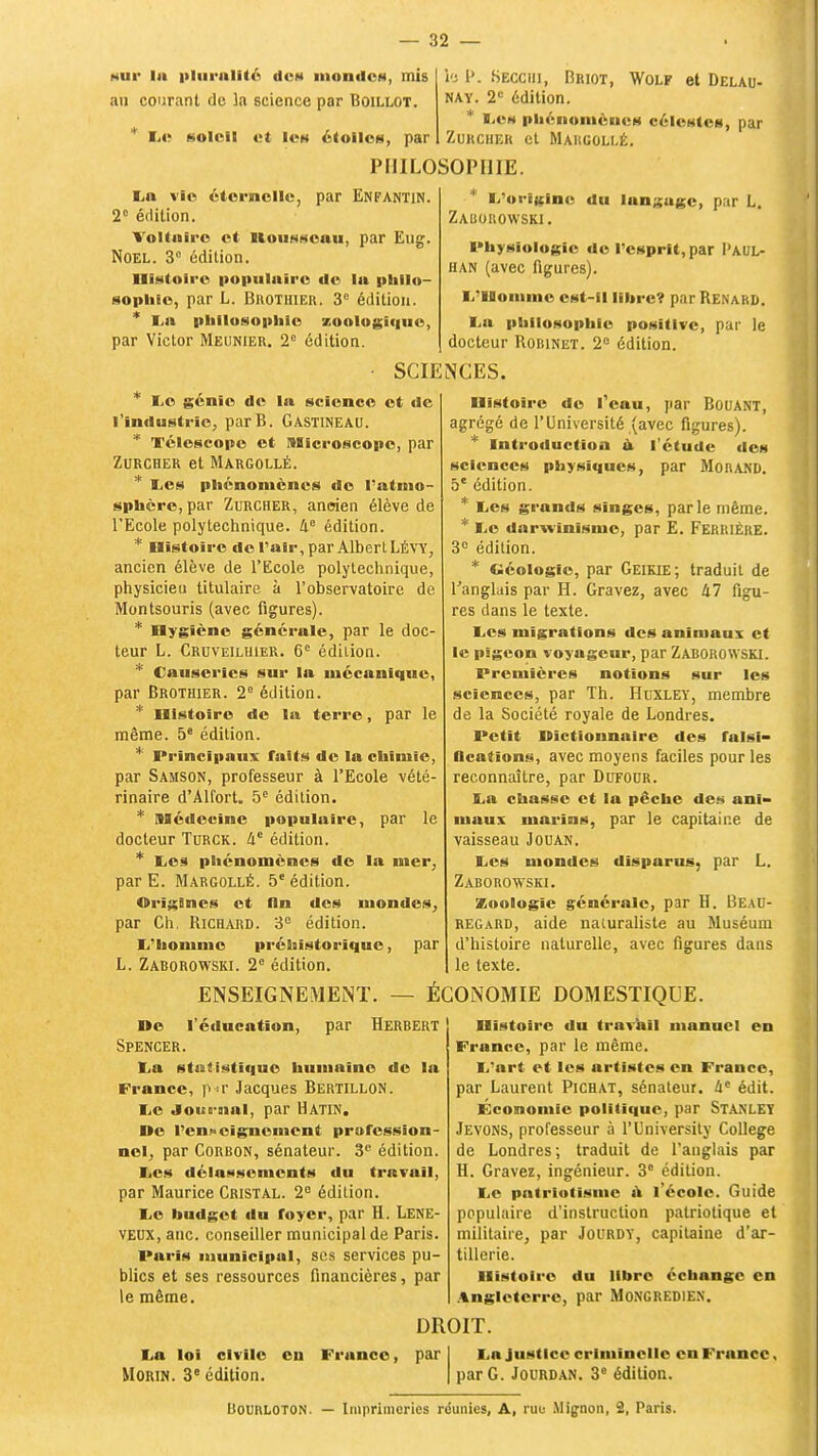 nui' la plurulité dcM mondes, mis au courant de la science par Boillot. * Le soleil et les étoiles, par PHILOSOPHIE \'i P. Secciii, Briot, Wolf et Delau- nay. 2e édition. * Le* phénomènes célestes, par Zurchek et Maiigollé. La vie éternelle, par Enfantin. 2e édition. Voltaire et Ilousscuu, par Eug. Noël. 3° édition. Histoire populaire de la philo- sophie, par L. BnoTHiER. 3° édition. * l.a philosophie zoologiquc, par Victor Meunier. 2° édition. L'origine du languie, par L. Zaisorowski. Physiologie de l'esprit, par I'aul- han (avec figures). L'Homme est-il libre? par Renakd. Lu philosophie positive, par le docteur Robinet. 2e édition. SCIENCES. * Le génie de la science et de l'industrie, parB. Gastineau. * Télescope et Microscope, par ZURCHER et MARGOLLÉ. * Les phénomènes de l'atmo- sphère, par Zurcher, ancien élève de l'Ecole polytechnique. 4e édition. * Histoire de l'air, par Albert LÉVY, ancien élève de l'Ecole polytechnique, physicieu titulaire à l'observatoire de Montsouris (avec figures). * Hygiène générale, par le doc- teur L. Crcveiluier. 6e édition. * Causeries sur la mécanique, par Brothier. 2e édition. * Histoire de la terre, par le même. 5e édition. * Principaux faits de la chimie, par Samson, professeur à l'Ecole vété- rinaire d'Alfort. 5e édition. * Médecine populaire, par le docteur Turck. lie édition. * Les phénomènes de la mer, par E. Margollé. 5e édition. Origines et lin des mondes, par Ch. Richard. 3e édition. L'homme préhistorique, par L. Zaborowski. 2e édition. Histoire de l'eau, par Bouant, agrégé de l'Université (avec figures). * Introduction à l'étude des sciences physiques, par Morand. 5e édition. * Les grands singes, parle même. * Le darwinisme, par E. Ferrièke. 3e édition. * Géologie, par Geikie; traduit de l'anglais par H. Gravez, avec kl figu- res dans le texte. Les migrations des animaux et le pigeon voyageur, par ZABOROWSKI. Premières notions sur les sciences, par Th. Huxley, membre de la Société royale de Londres. Petit Dictionnaire des falsi- Bcations, avec moyens faciles pour les reconnaître, par Dufodr. La chasse et la pêche des ani- maux marins, par le capitaine de vaisseau Jouan. Les mondes disparus, par L. Zaborowski. Zoologie générale, par H. Beau- regard, aide naturaliste au Muséum d'histoire naturelle, avec figures dans le texte. ENSEIGNEMElNT. — ÉCONOMIE DOMESTIQUE. De l'éducation, par Herbert Spencer. La statistique humaine de la France, p -r Jacques Bertillon. Le .loue-mal, par Hatin. De l'enseignement profession- nel, par Corbon, sénateur. 3e édition. Les délassements du travail, par Maurice Cristal. 2e édition. Le budget du foyer, par H. Lene- veux, auc. conseiller municipal de Paris. Paris municipul, ses services pu- blics et ses ressources financières, par le même. Histoire du travail manuel en France, par le même. L'art et les artistes en France, par Laurent Pichat, sénateur. àe édit. Économie politique, par STANLEY Jevons, professeur à l'University Collège de Londres; traduit de l'anglais par H. Gravez, ingénieur. 3e édition. Le patriotisme a l'école. Guide populaire d'instruction patriotique et militaire, par Jourdy, capitaine d'ar- tillerie. Histoire du libre échange en Angleterre, par Mongrediex. La loi civile Morin. 3e édition. eu France, DROIT. par La justice criminelle en France, par G. Jourdan. 3° édition. Bouhloton. — Imprimeries réunies, A, rue Mignon, 2, Taris.