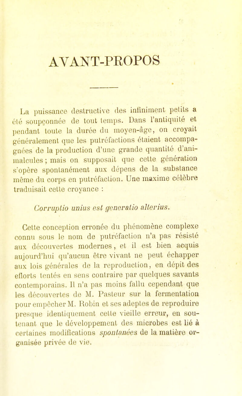 AVANT-PROPOS La puissance destructive des infiniment petits a élé soupçonnée de tout temps. Dans l'antiquité et pendant toute la durée du moyen-âge, on croyait généralement que les putréfactions étaient accompa- gnées de la production d'une grande quantité d'ani- malcules ; mais on supposait que cette génération s'opère spontanément aux dépens de la substance même du corps en putréfaction. Une maxime célèbre traduisait cette croyance : Corruplio unîus est generalio alterius. Cette conception erronée du phénomène complexe connu sous le nom de putréfaction n'a pas résisté aux découvertes modernes, et il est bien acquis aujourd'hui qu'aucun être vivant ne peut échapper aux lois générales de la reproduction, en dépit des eflorls tentés en sens contraire par quelques savants contemporains. Il n'a pas moins fallu cependant que les découvertes de M. Pasteur sur la fermentation pour empêcher M. Robin et ses adeptes de reproduire presque identiciuement cette vieille erreur, en sou- tenant que le développement des microbes est lié à certaines modifications spontanées de la matière or- ganisée privée de vie.