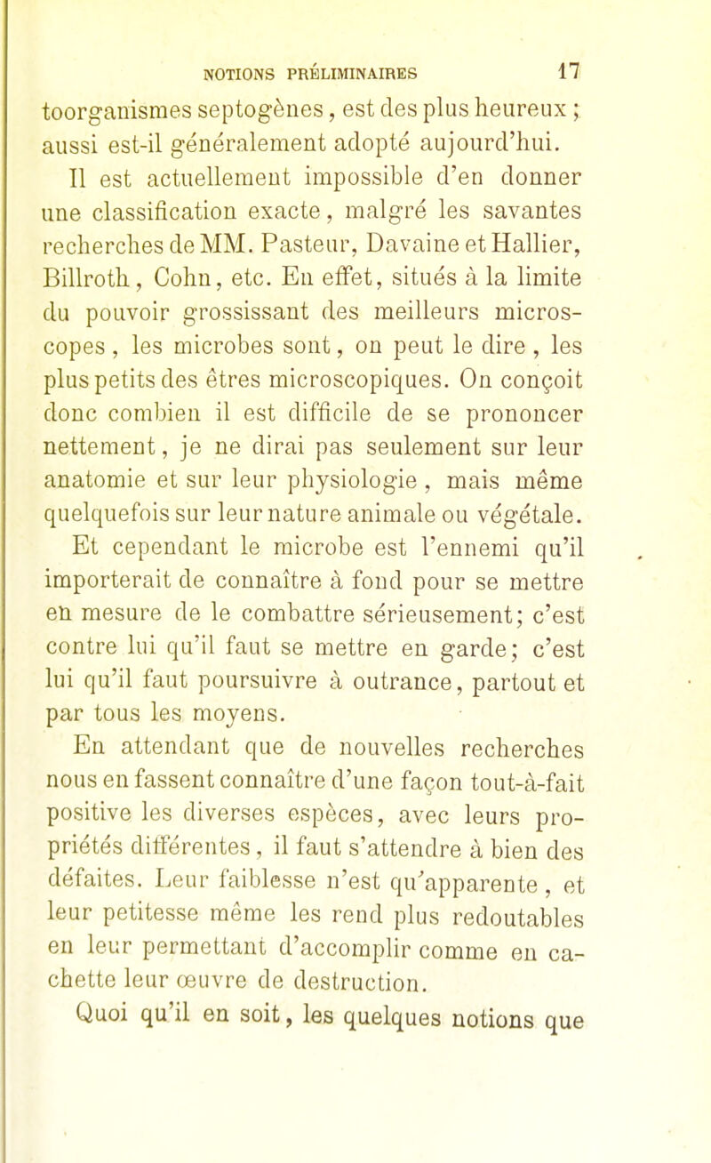 toorganismes septogènes, est des plus heureux ; aussi est-il généralement adopté aujourd'hui. Il est actuellement impossible d'en donner une classification exacte, malgré les savantes recherches de MM. Pasteur, Davaine etHallier, Billroth, Cohn, etc. En effet, situés à la limite du pouvoir grossissant des meilleurs micros- copes , les microbes sont, on peut le dire , les plus petits des êtres microscopiques. On conçoit donc combien il est difficile de se prononcer nettement, je ne dirai pas seulement sur leur anatomie et sur leur physiologie , mais même quelquefois sur leur nature animale ou végétale. Et cependant le microbe est l'ennemi qu'il importerait de connaître à fond pour se mettre en mesure de le combattre sérieusement; c'est contre lui qu'il faut se mettre en garde; c'est lui qu'il faut poursuivre à outrance, partout et par tous les moyens. En attendant que de nouvelles recherches nous en fassent connaître d'une façon tout-à-fait positive les diverses espèces, avec leurs pro- priétés ditférentes, il faut s'attendre à bien des défaites. Leur faiblesse n'est qu'apparente , et leur petitesse même les rend plus redoutables en leur permettant d'accomplir comme en ca- chette leur œuvre de destruction. Quoi qu'il en soit, les quelques notions que