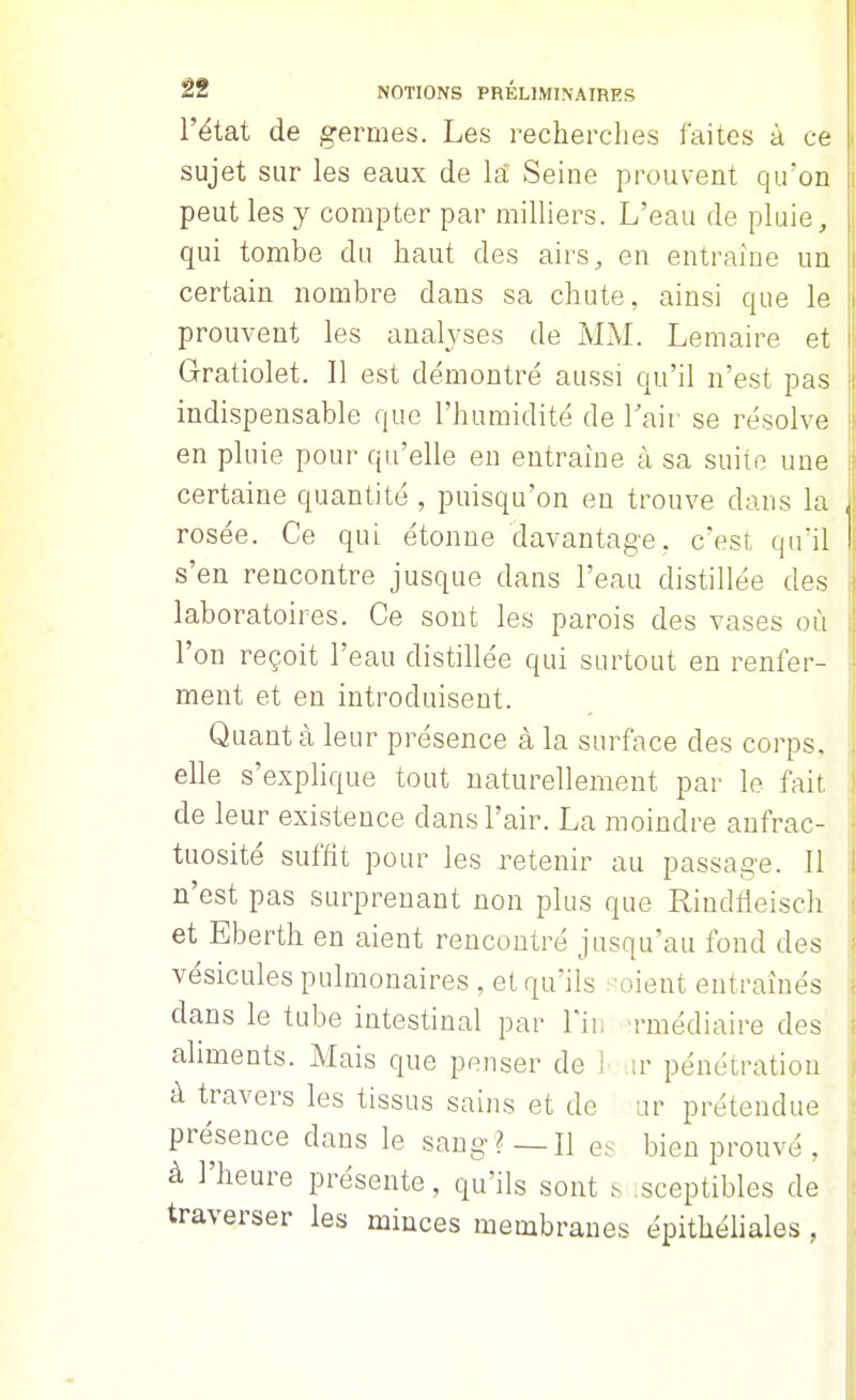 l'état de germes. Les recherclies faites à ce sujet sur les eaux de la Seine prouvent qu'on peut les y compter par milliers. L'eau de pluie, qui tombe du haut des airs, en entraine un certain nombre dans sa chute, ainsi que le prouvent les analyses de MAL Lemaire et Gratiolet. Il est démontré aussi qu'il n'est pas indispensable que l'humidité de Lair se résolve en pluie pour qu'elle eu entraîne à sa suite une certaine quantité , puisqu'on en trouve dans la rosée. Ce qui étonne davantage, c'est qu'il s'en rencontre jusque dans l'eau distillée des laboratoires. Ce sont les parois des vases où l'on reçoit l'eau distillée qui surtout en renfer- ment et en introduisent. Quant à leur présence à la surface des corps, elle s'explique tout naturellement par le fait de leur existence dans l'air. La moindre anfrac- tuosité suffit pour les retenir au passage. Il n'est pas surprenant non plus que Rindtieisch et Eberth en aient rencontré jusqu'au fond des vésicules pulmonaires , et qu'ils -oient entraînés dans le tube intestinal par l'in M'médiaire des aliments. Mais que penser de 1^ ir pénétration à travers les tissus sains et de ur prétendue présence dans le sang?—H es bien prouvé , à l'heure présente, qu'ils sont s ;sceptibles de traverser les minces membranes épithéliales ,