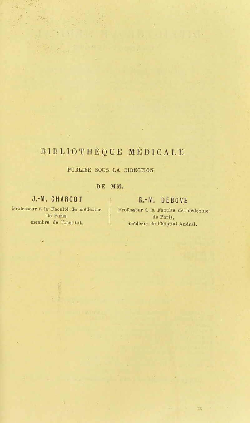 PUBLIEE SOUS LA BIRECTION DE MM. J.-M. CHARCOT Professeur h la Faculté de médecine de Paris, membre de l'Institut. G.-WI. DEBOVE Professeur à la Faculté de médecin de Paris, médecin de l'hôpital Àndral.