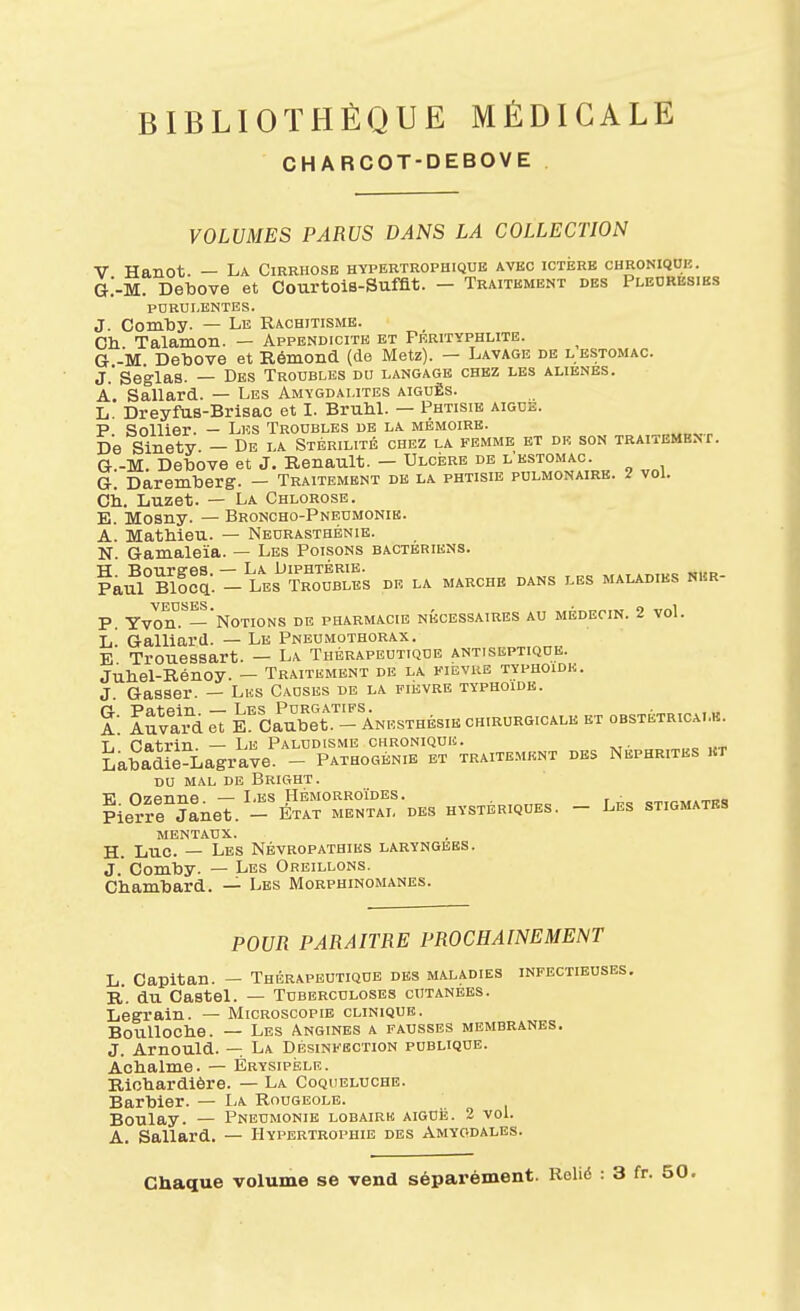 CHARCOT-DEBOVE VOLUMES PARUS DANS LA COLLECTION V Hanot. — La Cirrhose hypertrophique avec ictérb chronique. G.'-M. Debove et CourtoiB-Sufflt. - Traitement des Pleorbsibs purulentes. J. Comby. — Le Rachitisme. Ch Talamon. — Appendicite et Prrityphlite. G -M Debove et Rémond (do Metz). — Lavage de l estomac. J.'Seglas. — Des Troubles du langage chez les aliènes. A. Sallard. — Les Amygdalites aiguës. L Dreyfus-Brlsac et I. BruM. — Phtisie aiguë. P. Sollier. - Les Troubles de la mémoire. „„„^,„ De Sinety. - De la Stérilité chez la femme et dr son traitemenf. G-.-M. Debove et J. Renault. — Ulcère de l'estomac. G. Daremberg. - Traitement de la phtisie pulmonaire. 2 vol. cil. Luzet. — La Chlorose. E. Mosny. — Broncho-Pneumonie. A. Mathieu. — Neurasthénie. N Gamaleïa. — Les Poisons bactériens. ?auTBl!ca: - Les^^tToIsTes de la marche dans les maladies mm- P Yvon.^— Notions de pharmacie nécessaires au médecin. 2 voL l! Gaillard. — Le Pneumothorax. E Trouessart. — La Thérapeutique antiseptique. Jubel-Rénoy. — Traitement de la fibvhe typhoïde. J Gasser. — Lks Causes de la fièvre typhoidb. A. luva d e7 KCau^bet. - Anesthésie chirurgicale et obstétricalb. T. natrin — Le Paludisme chronique. Labadle^iagrave. - Pathogénie et traitement des Néphrites kt du mal de Bright. ?ie?rnaneT. -^W rNr-DKS hystériques. - Les stigmates mentaux. H. Luc. — Les Névropathies laryngées. J. Comby. — Les Oreillons. Cbambard. — Les Morphinomanes. POUR PARAITRE PROCHAINEMENT L Capltan. - Thérapeutique des maladies infectieuses, R. du Castel. — Tuberculoses cutanées. Legraln. — Microscopib clinique. BouUoclie. — Les Angines a fausses membranes. J. Arnould. — La Désinfection publique. Aobalme. — Érysipèle. Rlobardlère. — La Coqueluche. Barbier. — Ia Rougeole. Boulay. — Pneumonie lobairk aiguë. 2 vol. A. Sallard. — Hypertrophie des Amygdales. Chaque volume se vend séparément. Rolié : 3 fr. 50.