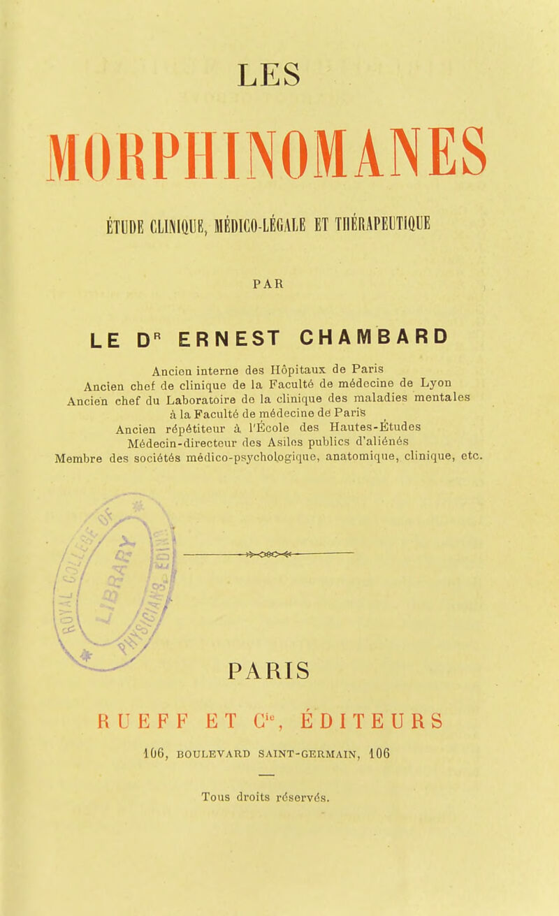 LES MORPHINOMANES ÉTUDE mmm, médico-légale et thérapeutique PAR LE D'^ ERNEST CHAMBARD Ancien interne des Hôpitaux de Paris Ancien chef de clinique de la Faculté de médecine de Lyon Ancien chef du Laboratoire de la clinique des maladies mentales à la Faculté de médecine de Paris Ancien répétiteur à l'École des Hautes-Études Médecin-directeur des Asiles publics d'aliénés Membre des sociétés médico-psychol,ogique, anatomique, clinique, etc. PARIS RUEFF ET G'% ÉDITEURS 106, BOULEVARD SAINT-GERMAIN, 106 Tous droits réservés.