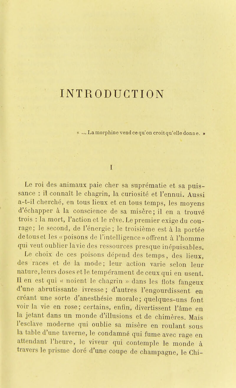 INTRODUCTION « ...Lamorphinevendcequ'oncroitqu'elledonne. » I Le roi des animaux paie cher sa suprématie et sa puis- sance : il connaît le chagrin, la curiosité et l'ennui. Aussi a-t-il cherché, en tous lieux et en tous temps, les moyens d'échapper à la conscience de sa misère; il en a trouvé trois : la mort, l'action et le rêve. Le premier exige du cou- rage; le second, de l'énergie; le troisième est à la portée de tous et les «poisons de l'intelligence » offrent à l'homme qui veut oublier la vie des ressources presque inépuisables. Le choix de ces poisons dépend des temps, des lieux, des races et de la mode; leur action varie selon leur nature, leurs doses et le tempérament de ceux qui en usent. Il en est qui « noient le chagrin » dans les Hots fangeux d'une abrutissante ivresse ; d'autres l'engourdissent en créant une sorte d'anesthésie morale; quelques-uns font voir la vie en rose ; certains, enfm, divertissent l'âme en la jetant dans un monde d'illusions et de chimères. Mais l'esclave moderne qui oublie sa misère en roulant sous la table d'une taverne, le condamné qui fume avec rage en attendant l'heure, le viveur qui contemple le monde à travers le prisme doré d'une coupe de Champagne, le Chi-