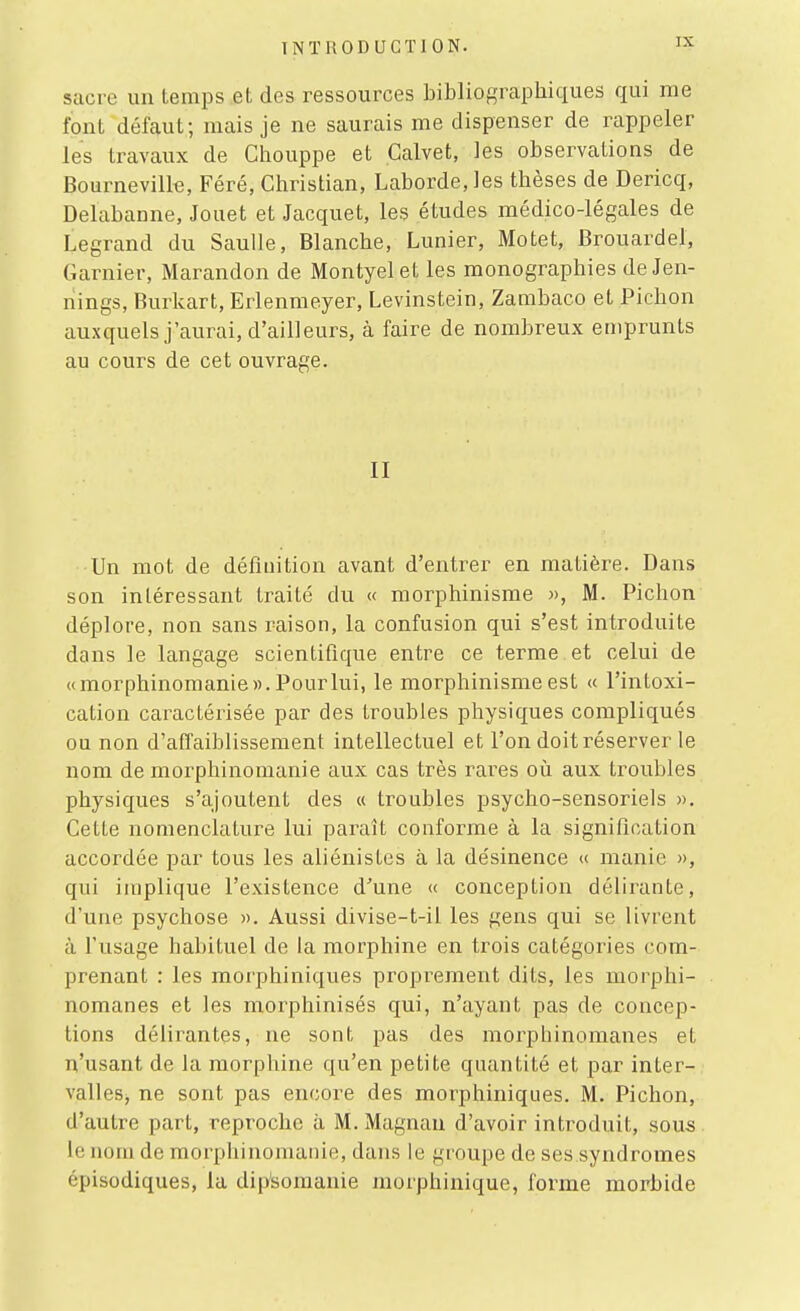 sacre un temps et des ressources bibliographiques qui me font défaut; mais je ne saurais me dispenser de rappeler les travaux de Chouppe et Calvet, les observations de Bournevill€, Féré, Christian, Labordejes thèses de Dericq, Delabanne, Jouet et Jacquet, les études médico-légales de Legrand du SauUe, Blanche, Lunier, Motet, Brouardel, Garnier, Marandon de Montyelet les monographies deJen- nings, Burkart, Erlenmeyer, Levinstein, Zambaco et Pichon auxquels j'aurai, d'ailleurs, à faire de nombreux emprunts au cours de cet ouvrage. II Un mot de définition avant d'entrer en matière. Dans son intéressant traité du « morphinisme », M. Pichon déplore, non sans raison, la confusion qui s'est introduite dans le langage scientifique entre ce terme et celui de «morphinomanie». Pour lui, le morphinisme est « l'intoxi- cation caractérisée par des troubles physiques compliqués ou non d'affaiblissement intellectuel et l'on doit réserver le nom de morphinomanie aux cas très rares oii aux troubles physiques s'ajoutent des « troubles psycho-sensoriels ». Cette nomenclature lui paraît conforme à la signification accordée par tous les aliénistes à la désinence « manie », qui implique l'existence d'une « conception délirante, d'une psychose ». Aussi divise-t-il les gens qui se livrent à fusage habituel de la morphine en trois catégories com- prenant : les morphiniques proprement dits, les morphi- nomanes et les morphinisés qui, n'ayant pas de concep- tions délirantes, ne sont pas des morphinomanes et n'usant de la morphine qu'en petite quantité et par inter- valles, ne sont pas encore des morphiniques. M. Pichon, d'autre part, reproche à M. Magnau d'avoir introduit, sous le nom de morphinomanie, dans le groupe de ses.syndromes épisodiques, la dii^somanie niorphinique, forme morbide