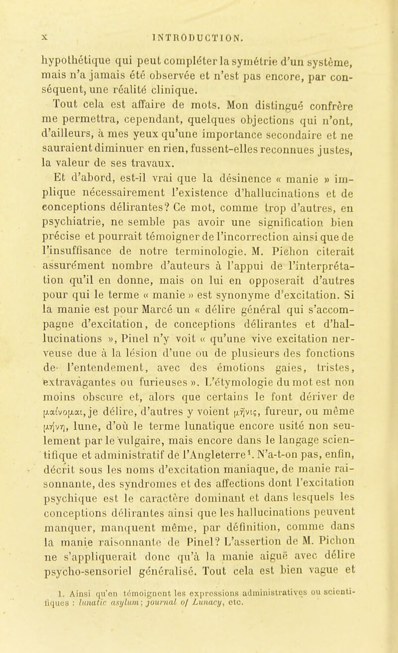 hypothétique qui peut compléter la symétrie d'un système, mais n'a jamais été observée et n'est pas encore, par con- séquent, une réalité clinique. Tout cela est affaire de mots. Mon distingué confrère me permettra, cependant, quelques objections qui n'ont, d'ailleurs, à mes yeux qu'une importance secondaire et ne sauraient diminuer en rien, fussent-elles reconnues justes, la valeur de ses travaux. Et d'abord, est-il vrai que la désinence « manie » im- plique nécessairement l'existence d'hallucinations et de conceptions délirantes? Ce mot, comme trop d'autres, en psychiatrie, ne semble pas avoir une signification bien précise et pourrait témoigner de l'incorrection ainsi que de l'insuffisance de notre terminologie. M. Piehon citerait assurément nombre d'auteurs à l'appui de l'interpréta- tion qu'il en donne, mais on lui en opposerait d'autres pour qui le terme « manie » est synonyme d'excitation. Si la manie est pour Marcé un « délire général qui s'accom- pagne d'excitation, de conceptions délirantes et d'hal- lucinations », Pinel n'y voit « qu'une vive excitation ner- veuse due à la lésion d'une ou de plusieurs des fonctions de- l'entendement, avec des émotions gaies, tristes, extravagantes ou furieuses». L'étymologie du mot est non moins obscure et, alors que certains le font dériver de [j.atvo[ji.at, je délire, d'autres y voient |j.vîvii;, fureur, ou même [jiYjvr), lune, d'où le terme lunatique encore usité non seu- lement par le vulgaire, mais encore dans le langage scien- tifique et administratif de l'Angleterre^ N'a-t-on pas, enfin, décrit sous les noms d'excitation maniaque, de manie rai- sonnante, des syndromes et des affections dont l'excitation psychique est le caractère dominant et dans lesquels les conceptions délirantes ainsi que les hallucinations peuvent manquer, manquent même, par définition, comme dans la manie raisonnante de Pinel? L'assertion de M. Pichon ne s'appliquerait donc qu'à la manie aiguë avec délire psycho-sensoriel généralisé. Tout cela est bien vague et 1. Ainsi qu'en tùmoignont les expressions administratives ou scienti- liques : lanatic asylum; journal of Lunacy, etc.