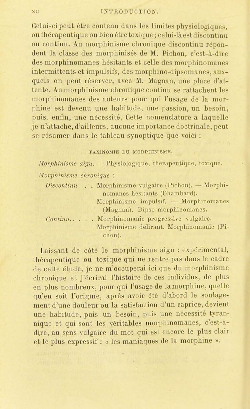 Celui-ci peut être contenu dans les limites physiologiques, ou tliérapeu tique ou bien être toxique ; celui-là est discontinu ou continu. Au morphinisme chronique discontinu répon- dent la classe des morphinisés de M. Pichon, c'est-à-dire des morphinomanes hésitants et celle des morphinomanes intermittents et impulsifs, des morphino-dipsomanes, aux- quels on peut réserver, avec M. Magnan, une place d'at- tente. Au morphinisme chronique continu se rattachent les morphinomanes des auteurs pour qui l'usage de la mor- phine est devenu une habitude, une passion, un besoin, puis, enfin, une nécessité. Cette nomenclature à laquelle je n'attache, d'ailleurs, aucune importance doctrinale, peut se résumer dans le tableau synoptique que voici : TAXINOMIE DU MORPHINISMK. Morphinisme aigu. — Physiologique, thérapeutique, toxique. Morphinisme chronique : Biscontinic. . . Morphinisme vulgaire (Pichon). — Morphi- nomanes hésitants (Chambard). Morphinisme impulsif. — Morphinomanes (Magnan). Dipso-morphinomanes. Continu Morphinomanie progressive vulgaire. Morphinisme délirant. Morphinomanie (Pi- chou). Laissant de côté le morphinisme aigu : expérimental, thérapeutique ou toxique qui ne rentre pas dans le cadre de cette étude, je ne m'occuperai ici que du morphinisme chronique et j'écrirai l'histoire de ces individus, de plus en plus nombreux, pour qui l'usage de la morphine, quelle qu'en soit l'origine, après avoir été d'abord le soulage- ment d'une douleur ou la satisfaction d'un caprice, devient une habitude, puis un besoin, puis une nécessité tyran- nique et qui sont les véritables morphinomanes, c'est-à- dij'e, au sens vulgaire du mot qui est encore le plus clair et le plus expressif : « les maniaques de la morphine ».