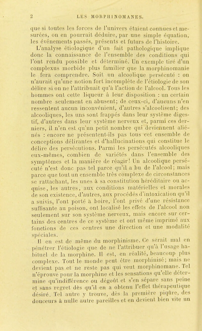 que si loules les forces de l'univers étaieiil connues et me- surées, on en pourrait déduire, par une simple équation, les événements passés, présents et futurs de l'histoire. L'analyse étiologiquc d'un fait pathologique implique donc la connaissance de l'ensemble des conditions qui l'ont rendu possible et déterminé. Un exemple tiré d'un complexus morbide plus familier que la morphinomanie le fera comprendre. Soit un alcoolique persécuté : on n'aurait qu'une notion fort incomplète de l'étiologie de son délire si on ne l'attribuait qu'à l'action de l'alcool. Tous les hommes ont cette liqueur à leur disposition : un certain nombre seulement en abusent; de ceux-ci, d'aucuns n'en ressentent aucun inconvénient, d'autres s'alcoolisent; des alcooliques, les uns sont frappés dans leur système diges- tif, d'autres dans leur système nerveux et, parmi ces der- niers, il n'en est qu'un petit nombre qui deviennent alié- nés : encore ne présentent-ils pas tous cet ensemble de conceptions délirantes et d'hallucinations qui constitue le délire des persécutions. Parmi les persécutés alcooliques eux-mêmes, combien de variétés dans l'ensemble des symptômes et la manière de réagir! Un alcoolique persé- cuté n'est donc pas tel parce qu'il a bu de l'alcool; mais parce que tout un ensemble très complexe de circonstances se rattachant, les unes à sa constitution héréditaire ou ac- quise, les autres, aux conditions matérielles et morales de son existence, d'autres, aux procédés d'intoxication qu'il a suivis, l'ont porté à boire, l'ont privé d'une résistance suffisante au poison, ont localisé les effets de l'alcool non seulement sur son système nerveux, mais encore sur cer- tains des centres de ce système et ont môme imprimé aux fonctions de ces centres une direction et une modalité spéciales. 11 en est de même du morphinisme. Ce serait mal en pénétrer l'étiologie que de ne l'attribuer qu'à, l'usage ha- bituel de la morphine. Il est, en réalité, beaucoup plus complexe. Tout le monde peut être morpliinisé; mais ne devient pas et ne reste pas qui veut morphinomane. Tel n'éprouve pour la morphine et les sensations qu'elle déter- mine qu'indifférence ou dégoût et s'en sépare sans peine et sans regret dès qu'il en a obtenu l'effet thérapeutique désiré. Tel autre y trouve, dès la première piqûre, des douceurs à nulle autre pareilles et en devient bien vite un