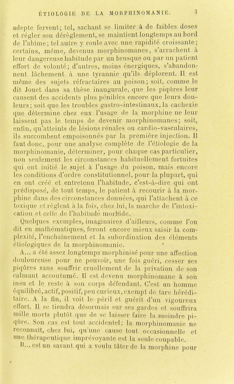 adepte fervent; tel, sachant se limiter à de faibles doses et régler son dérèglement, se maintient longtemps au bord de l'abîme; tel autre y roule avec une rapidité croissante; certains, même, devenus morphinomanes, s'arrachent à leur dangereuse habitude par un brusque ou par un patient effort de volonté; d'autres, moins énergiques, s'abandon- nent lâchement à une tyrannie qu'ils déplorent. Il est même des sujets réfractaires au poison; soit, comme le dit Jouet dans sa thèse inaugurale, que les piqûres leur causent des accidents plus pénibles encore que leurs dou- leurs; soit que les troubles gastro-intestinaux, la cachexie que détermine chez eux l'usage de la morphine ne leur laissent pas le temps de devenir morphinomanes; soit, enfin, qu'atteints de lésions rénales ou cardio-vasculaires, ils succombent empoisonnés par la première injection. Il faut donc, pour une analyse complète de l'étiologie de la morphinomanie, déterminer, pour chaque cas particulier, non seulement les circonstances habituellement fortuites qui ont initié le sujet à l'usage du poison, mais encore les conditions d'ordre constitutionnel, pour la plupart, qui en ont créé et entretenu l'habitude, c'est-à-dire qui ont prédisposé, de tout temps, le patient à recourir à la moi^- phine dans des circonstances données, qui l'attachent à ce toxique et règlent à la fois, chez lui, la marche de l'intoxi- cation et celle de l'habitudé morbide. Quelques exemples, imaginaires d'ailleurs, comme l'on dit en mathématiques, feront encore mieux saisir la com- plexité, l'enchaînement et la subordination des éléments étioiogiques de la morphinomanie. A... a été assez longtemps morphinisé pour une affection douloureuse pour ne pouvoir, une fois guéri, cesser ses piqûres sans souffrir cruellement de la privation de son calmant accoutumé. Il est devenu morphinomane à son insu et le reste à son corps défendant. C'est un homme équilibré, actif, positif, peu curieux, exempt de tare hérédi- taire. A la fin, il voit le péril et guérit d'un vigoureux effort. Il se tiendra désormais sur ses gardes et souffrira mille morts plutôt que de se laisser faire la, moindre pi- qûre. Son cas est tout accidentel; la morphinomanie ne reconnaît, chez lui, qu'une cause tout occasionnelle et une thérapeutique imprévoyante est la seule coupable. H... est un savant qui a voulu lâterde la morphine pour