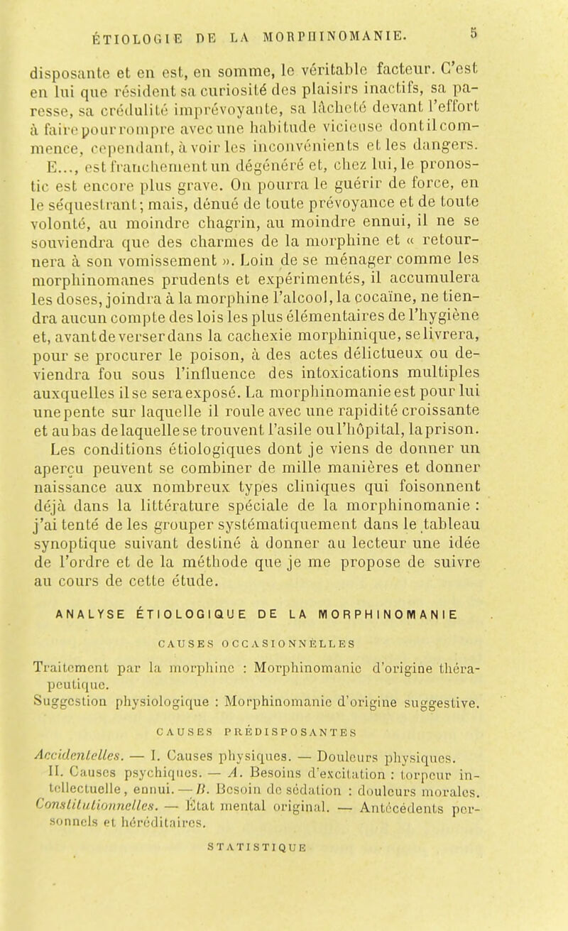 disposante et en est, en somme, le véritable facteur. C'est en lui que résident sa curiosité des plaisirs inactifs, sa pa- resse, sa crédulitù imprévoyante, sa l;\clicté devant l'effort à faire pour rompre avecune habitude vicieuse dontil com- mence, cependant, avoir les inconvénients et les dangers. E..., est franchement un dégénéré et, chez lui, le pronos- tic est encore plus grave. On pourra le guérir de force, en le se'queslrant; mais, dénué de toute prévoyance et de toute volonté, au moindre chagrin, au moindre ennui, il ne se souviendra que des charmes de la morphine et « retour- nera à son vomissement )>. Loin de se ménager comme les morphinomanes prudents et expérimentés, il accumulera les doses, joindra à la morphine l'alcool, la cocaïne, ne tien- dra aucun compte des lois les plus élémentaires de l'hygiène et, avant de verser dans la cachexie morphinique, se livrera, pour se procurer le poison, à des actes délictueux ou de- viendra fou sous l'influence des intoxications multiples auxquelles il se sera exposé. La morphinomanieest pour lui unepente sur laquelle il roule avec une rapidité croissante et aubas delaquelle se trouvent l'asile oul'hôpital, laprison. Les conditions étiologiques dont je viens de donner un aperçu peuvent se combiner de mille manières et donner naissance aux nombreux types cliniques qui foisonnent déjà dans la littérature spéciale de la morphinomanie : j'ai tenté de les grouper systématiquement dans le tableau synoptique suivant destiné à donner au lecteur une idée de l'ordre et de la méthode que je me propose de suivre au cours de cette étude. ANALYSE ÉTIOLOGIQUE DE LA MORPHINOMANIE CAUSES OCCASIONNELLES Traitement par la morphine : Morphinomanie d'origine théra- peutique. Suggestion physiologique : Morphinomanie d'origine suggestive. CAUSES PRÉDISPOSANTES AccidcnLelles. — L Causes physiques. — Douleurs physiques. II. Causes psychiques. — A. Besoins d'excitation : torpeur in- tellectuelle, ennui. — /?. Besoin de sédalion : douleurs morales. ComliluLionneUes. — Etat mental original. — Antécédents pcr- .sonncls et héréditaires. STATISTIQUE