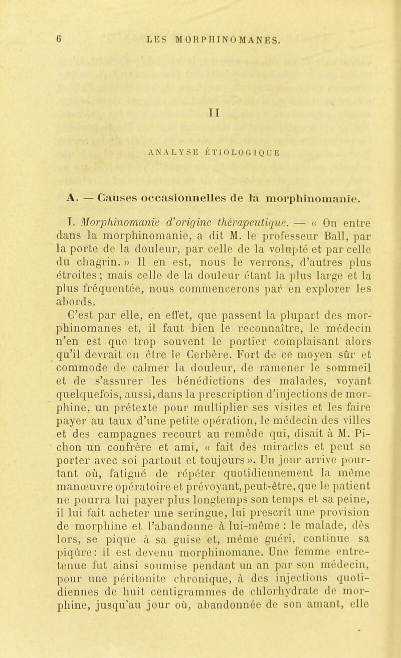 II ANALYSE l'iTlOLOGIQUE A. — Causes occasionnelles de la morpliinomanie. I. Morpliinomanie d'origine thérapeutique. — (( On entre dans la raorphinomanie, a dit M. le professeur Bail, par la porte de la douleur, par celle de la volupté et par celle du chagrin. » Il en est, nous le verrons, d'autres plus étroites ; mais celle de la douleur étant la plus large et la plus fréquentée, nous commencerons pai^ en explorer les abords. C'est par elle, en effet, que passent la plupart des mor- phinomanes et, il faut bien le reconnaître, le médecin n'en est que trop souvent le portier complaisant alors qu'il devrait en être le Cerbère. Fort de ce moyen sûr et commode de calmer la douleur, de ramener le sommeil et de s'assurer les bénédictions des malades, voyant quelquefois, aussi, dans la prescription d'injections de mor- phine, un prétexte pour multiplier ses visites et les faire payer au taux d'une petite opération, le médecin des villes et des campagnes recourt au remède qui, disait à M. Pi- chon un confrère et ami, « fait des miracles et peut se porter avec soi partout et toujours». Un jour arrive pour- tant oii, fatigué de répéter quotidiennement la même manœuvre opératoire et prévoyant, peut-être, que le patient ne pourra lui payer plus longtemps son temps et sa peine, il lui fait acheter une seringue, lui prescrit une provision de morphine et l'abandonne à lui-môme : le malade, dès lors, se pique à sa guise et, même guéri, continue sa piqûre: il est devenu morphinomane. Une femme entre- tenue fut ainsi soumise pendant un an par son médecin, pour une péritonite chronique, à des injections quoti- diennes de huit centigrammes de chlorhydrate de mor- phine, jusqu'au jour où, abandonnée de son amant, elle