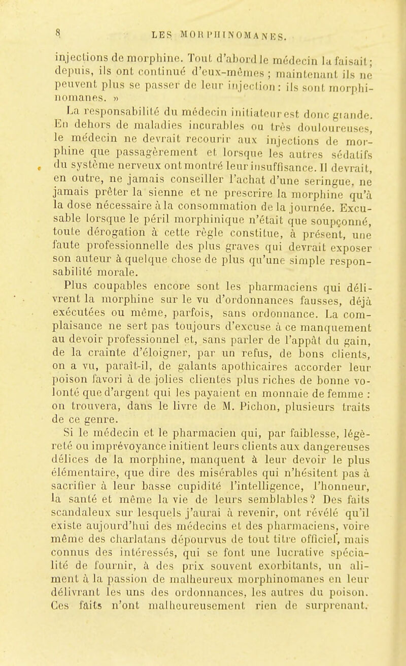 LES MOltl'lIINOMANIÎS. injecUons de morpliine. TouL d'abord le médecin la faisait; depuis, ils ont continué d'eux-mônies ; maintenant ils né peuvent plus se passer de leur injection: ils sont morphi- nomanes. » La responsabilité du médecin initiateur est donc giande. Eu dehors de maladies incurables ou très douloureuses le médecin ne devrait recourir aux injections de mor- phine que passagèrement et lorsque les autres sédatifs du système nerveux ont montré leur iusuffisance. Il devrait, en outre, ne jamais conseiller l'achat d'une seringue, ne jamais prêter la sienne et ne prescrire la morphine qu'à la dose nécessaire à la consommation de la journée. Excu- sable lorsque le péril morphinique n'était que soupçonné, toute dérogation à cette règle constitue, à présent, une faute professionnelle des plus graves qui devrait exposer son auteur à quelque chose de plus qu'une simple respon- sabilité morale. Plus coupables encore sont les pharmaciens qui déli- vrent la morphine sur le vu d'ordonnances fausses, déjà exécutées ou même, parfois, sans ordonnance. La com- plaisance ne sert pas toujours d'excuse à ce manquement au devoir professiounel et, sans parler de l'appât du gain, de la crainte d'éloigner, par un refus, de bons clients, on a vu, paraît-il, de galants apothicaires accorder leur poison favoin à de jolies clientes plus riches de bonne vo- lonté que d'argent qui les payaient en monnaie de femme : on trouvera, dans le livre de M. Pichon, plusieurs traits de ce genre. Si le médecin et le pharmacien qui, par faiblesse, légè- reté ou imprévoyance initient leurs clients aux dangereuses délices de la morphine, manquent à leur devoir le plus élémentaire, que dire des misérables qui n'hésitent pas à sacrifier à leur basse cupidité l'intelligence, l'honneur, la sauté et même la vie de leurs semblables? Des faits scandaleux sur lesquels j'aurai à revenir, ont révélé qu'il existe aujourd'hui des médecins et des phai'inaciens, voire même des charlatans dépourvus de tout titre officiel', mais connus des intéressés, qui se font une luci'ative spécia- lité de fournir, à des prix souvent exorbitants, un ali- ment à la passion de malheureux morphinomanes en leur délivrant les uns des ordonnances, les autres du poison. Ces faits n'ont malheureusement rien de surprenant.