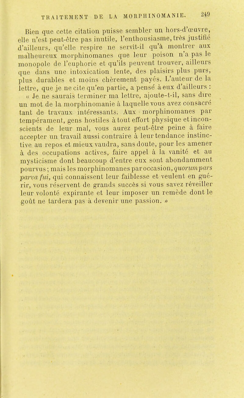 Bien que cette citation puisse sembler un hors-d'œuvre, elle n'est peut-être pas inutile, l'enthousiasme,très justifié d'ailleurs, qu'elle respire ne servît-il qu'à montrer aux malheureux morphinomanes que leur poison n'a pas le monopole de l'euphorie et qu'ils peuvent trouver, ailleurs que dans une intoxication lente, des plaisirs plus purs, plus durables et moins chèrement payés. L'auteur de la lettre, que je ne cite qu'en partie, a pensé à eux d'ailleurs : « Je ne saurais terminer ma lettre, ajoute-t-il, sans dire un mot de la morphinomanie à laquelle vous avez consacré tant de travaux intéressants. Aux morphinomanes par tempérament, gens hostiles atout efîort physique et incon- scients de leur mal, vous aurez peut-être peine à faire accepter un travail aussi contraire à leur tendance instinc- tive au repos et mieux vaudra, sans doute, pour les amener à des occupations actives, faire appel à la vanité et au mysticisme dont beaucoup d'entre eux sont abondamment pourvus ; mais les morphinomanes par occasion, quorumpars parva fui, qui connaissent leur faiblesse et veulent en gué- rir, vous réservent de grands succès si vous savez réveiller leur volonté expirante et leur imposer un remède dont le goût ne tardera pas à devenir une passion. »