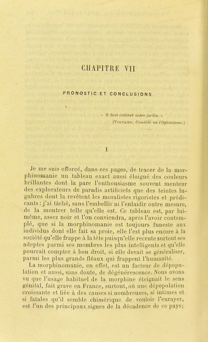 CHAPITRE VII PRONOSTIC ET CONCLUSIONS j Il faut cultiver notre jardin. >■ (VoLTAiRiî, Candide ou l'OptimUmc.) I Je me suis efforcé, dans ces pages, de tracer de la mor- phinomanie un tableau exact aussi éloigné des couleurs brillantes dont la pare l'enlbousiasme souvent menteur des explorateurs de paradis artificiels que des teintes lu- gubres dont la revêtent les moralistes rigoristes et prédi- cants : j'ai tâché, sans l'embellir ni l'enlaidir outre mesure, de la montrer telle qu'elle est. Ce tableau est, par lui- même, assez noir et l'on conviendra, après l'avoir contem- plé, que si la morphinomanie est toujours funeste aux individus dont elle fait sa proie, elle l'est plus encore à la société qu'elle frappe à la tête puisqu'elle recrute surtout ses adeptes parmi ses membres les plus intelligents et qu'elle pourrait compter à bon droit, si elle devait se généraliser, parmi les plus grands fléaux qui frappent l'hunianilé. La morphinomanie, en effet, est un facteur de dépopu- lation et aussi, sans doute, de dégénérescence. Nous avons vu que l'usage habituel de la morphine éteignait le sens génital, fait grave en France, surtout, où une dépopulation croissante et liée à des causes si nombreuses, si intimes et si fatales qu'il semble chimérique de vouloir l'enrayer, est l'un des principaux signes de la décadence de ce pays;