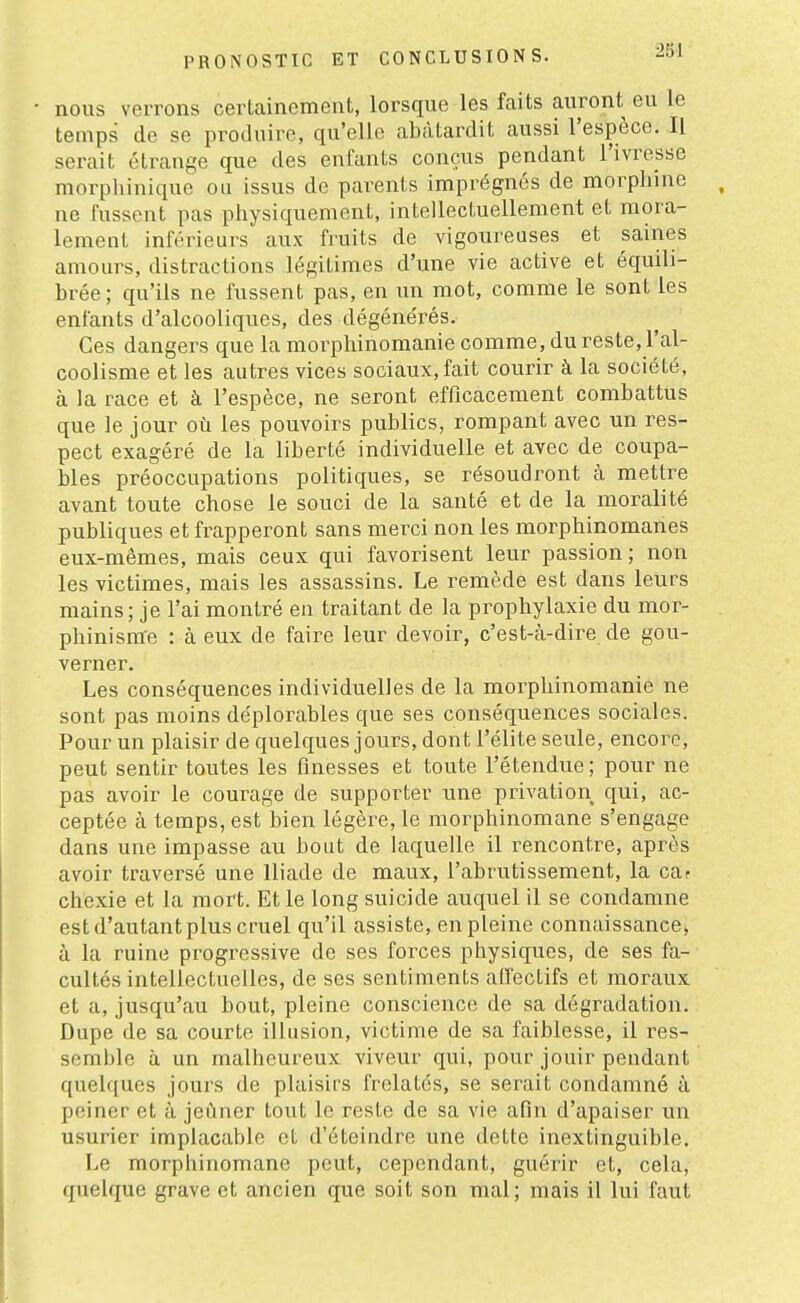 nous verrons certainement, lorsque les faits auront eu le temps de se produire, qu'elle abâtardit aussi l'espèce. Il serait étrange que des enfants conçus pendant l'ivresse morplnnique ou issus de parents imprégnés de morphine ne fussent pas physiquement, intellectuellement et mora- lement inférieurs aux fruits de vigoureuses et saines amours, distractions légitimes d'une vie active et équili- brée; qu'ils ne fussent pas, en un mot, comme le sont les enfants d'alcooliques, des dégénérés. Ces dangers que la morphinomanie comme, du reste, l'al- coolisme et les autres vices sociaux, fait courir à la société, à la race et à l'espèce, ne seront efficacement combattus que le jour où les pouvoirs publics, rompant avec un res- pect exagéré de la liberté individuelle et avec de coupa- bles préoccupations politiques, se résoudront à mettre avant toute chose le souci de la santé et de la moralité publiques et frapperont sans merci non les morphinomanes eux-mêmes, mais ceux qui favorisent leur passion ; non les victimes, mais les assassins. Le remède est dans leurs mains; je l'ai montré en traitant de la prophylaxie du mor- phinisrae : à eux de faire leur devoir, c'est-à-dire de gou- verner. Les conséquences individuelles de la morphinomanie ne sont pas moins déplorables que ses conséquences sociales. Pour un plaisir de quelques jours, dont l'élite seule, encore, peut sentir toutes les finesses et toute l'étendue; pour ne pas avoir le courage de supporter une privation qui, ac- ceptée à temps, est bien légère, le morphinomane s'engage dans une impasse au bout de laquelle il rencontre, après avoir traversé une Iliade de maux, l'abrutissement, la car chexie et la mort. Et le long suicide auquel il se condamne est d'autant plus cruel qu'il assiste, en pleine connaissance, à la ruine progressive de ses forces physiques, de ses fa- cultés intellectuelles, de ses sentiments aiïectifs et moraux et a, jusqu'au bout, pleine conscience de sa dégradation. Dupe de sa courte illusion, victime de sa faiblesse, il res- semble à un malheureux viveur qui, pour jouir pendant quelques jours de plaisirs frelatés, se serait condamné à peiner et à jeûner tout le reste de sa vie afin d'apaiser un usurier implacable et d'éteindre une dette inextinguible. Le morphinomane peut, cependant, guérir et, cela, quelque grave et ancien que soit son mal; mais il lui faut