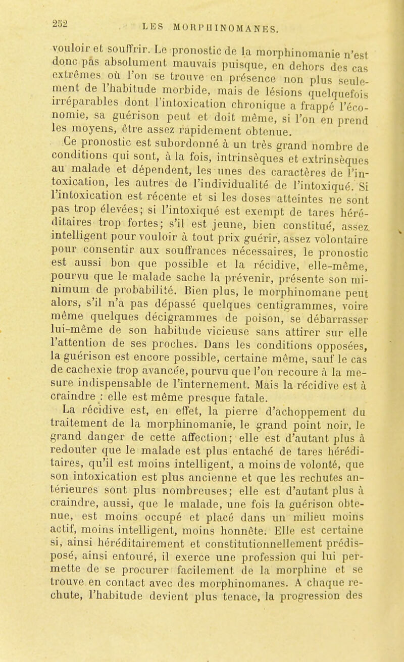 vouloir et souffrir. Le pronostic de la morphinomanie n'est donc pas absolument mauvais puisque, on dehors des cas extrêmes où l'on se trouve on présence non plus seule- ment de l'habitude morbide, mais de lésions quelquefois irréparables dont l'intoxication chronique a frappé l'éco- nomie, sa guérison peut et doit môme, si l'on en prend les moyens, être assez rapidement obtenue. Ce pronostic est subordonné à un très grand nombre de conditions qui sont, à la fois, intrinsèques et extrinsèques au malade et dépendent, les unes des caractères de l'in- toxication, les autres de l'individualité de l'intoxiqué. Si l'intoxication est récente et si les doses atteintes ne sont pas trop élevées; si l'intoxiqué est exempt de tares héré- ditaires trop fortes; s'il est jeune, bien constitué, assez, intelligent pour vouloir à tout prix guérir, assez volontaire pour consentir aux souffrances nécessaires, le pronostic est aussi bon que possible et la récidive, elle-même, pourvu que le malade sache la prévenir, présente son mi- nimum de probabilité. Bien plus, le morphinomane peut alors, s'il n'a pas dépassé quelques centigrammes, voire même^ quelques décigrammes de poison, se débarrasser lui-même de son habitude vicieuse sans attirer sur elle l'attention de ses proches. Dans les conditions opposées, la guérison est encore possible, certaine même, sauf le cas de cachexie trop avancée, pourvu que l'on recoure cà la me- sure indispensable de l'internement. Mais la récidive est à craindre : elle est môme presque fatale. La récidive est, en effet, la pierre d'achoppement du traitement de la morphinomanie, le grand point noir, le grand danger de cette affection; elle est d'autant plus à redouter que le malade est plus entaché de tares hérédi- taires, qu'il est moins intelligent, a moins de volonté, que son intoxication est plus ancienne et que les rechutes an- térieures sont plus nombreuses; elle est d'autant plus à craindre, aussi, que le malade, une fois la guérison obte- nue, est moins occupé et placé dans un milieu moins actif, moins intelligent, moins honnête. Elle est certaine si, ainsi héréditairement et constitutionnellenient prédis- posé, ainsi entouré, il exerce une profession qui lui per- mette de se procurer facilement de la morphine et se trouve en contact avec des morphinomanes, A chaque re- chute, l'habitude devient plus tenace, la progression des