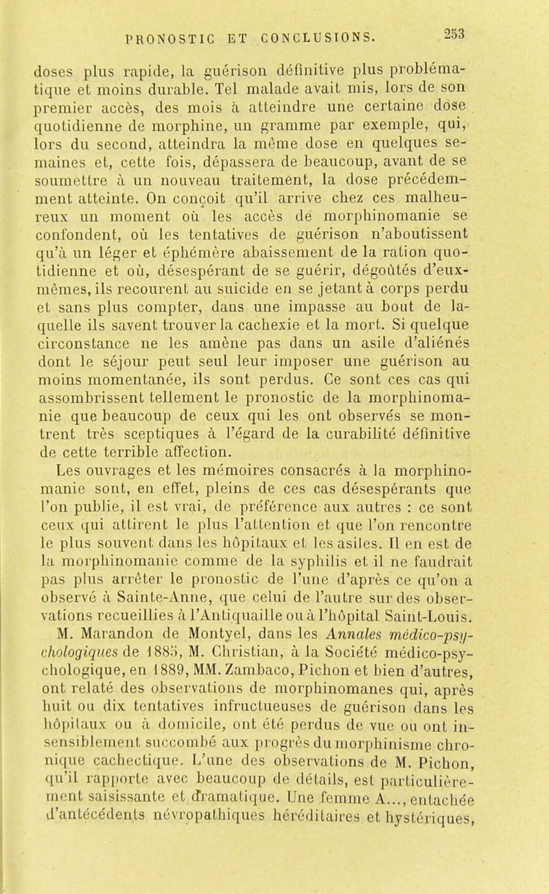 doses plus rapide, la guérison définitive plus probléma- tique et moins durable. Tel malade avait mis, lors de son premier accès, des mois à atteindre une certaine dose quotidienne de morphine, un gi^amme par exemple, qui, lors du second, atteindra la même dose en quelques se- maines et, cette fois, dépassera de beaucoup, avant de se soumettre à un nouveau traitement, la dose précédem- ment atteinte. On conçoit qu'il arrive chez ces malheu- reux un moment où les accès de morphinomanie se confondent, où les tentatives de guérison n'aboutissent qu'à un léger et éphémère abaissement de la ration quo- tidienne et où, désespérant de se guérir, dégoûtés d'eux- mêmes, ils recourent au suicide en se jetant à corps perdu et sans plus compter, dans une impasse au bout de la- quelle ils savent trouver la cachexie et la mort. Si quelque circonstance ne les amène pas dans un asile d'aliénés dont le séjour peut seul leur imposer une guérison au moins momentanée, ils sont perdus. Ce sont ces cas qui assombrissent tellement le pronostic de la morphinoma- nie que beaucoup de ceux qui les ont observés se mon- trent très sceptiques à l'égard de la curabilité définitive de cette terrible affection. Les ouvrages et les mémoires consacrés à la morphino- manie sont, en effet, pleins de ces cas désespérants que l'on publie, il est vrai, de préférence aux autres : ce sont ceux qui attirent le plus l'attention et que l'on rencontre le plus souvent dans les hôpitaux et les asiles. Il en est de la morphinomanie comme de la syphilis et il ne faudrait pas phis arrêter le pronostic de l'une d'après ce qu'on a observé à Sainte-Anne, que celui de l'autre sur des obser- vations recueillies à l'Antiquaille ou à l'hôpital Saint-Louis. M. Marandon de Montyel, dans les Annales médico-psy- chologiques de I880, M. Christian, à la Société médico-psy- chologique, en 1889, MM. Zambaco, Pichon et bien d'autres, ont relaté des observations de morphinomanes qui, après huit ou dix tentatives infructueuses de guérison dans les hôi)ilaux ou à domicile, ont été perdus de vue ou ont in- sensiblement succombé aux progrès du morphinisme chro- nique cachectique. L'une des observations de M. Pichon, qu'il rapporte avec beaucoup de détails, est particulière- ment saisissante et dramatique. Une femme A..., entache'e d'antécédents névrppathiques héréditaires et hystériques,