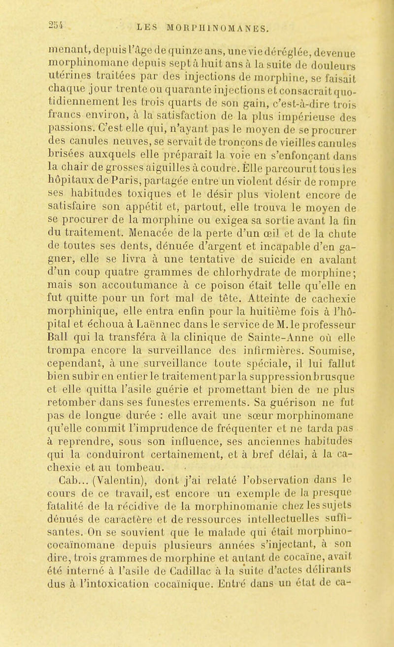 menant, depuis l'âge de quinze ans, une vie déréglée, devenue morphinomane depuis sept à huit ans à la suite de douleurs utérines traitées par des injections de morphine, se faisait chaque jour trente ou quarante injections et consacrait quo- tidiennement les trois quarts de son gain, c'est-à-dire trois francs environ, à la satisfaction de la plus impérieuse des passions. C'est elle qui, n'ayant pas le moyen de se procurer des canules neuves, se servait de tronçons de vieilles canules brisées auxquels elle préparait la voie en s'enfonçant dans la chair de grosses aiguilles à coudre. Elle parcourut tous les hôpitaux de Paris, partagée entre un violent désir de rompre ses habitudes toxiques et le désir plus violent encore de satisfaire son appétit et, partout, elle trouva le moyen de se procurer de la morphine ou exigea sa sortie avant la fin du traitement. Menacée de la perte d'un œil et de la chute de toutes ses dents, dénuée d'argent et incapable d'en ga- gner, elle se livra à une tentative de suicide en avalant d'un coup quatre grammes de chlorhydrate de morphine; mais son accoutumance à ce poison était telle qu'elle en fut quitte pour un fort mal de tête. Atteinte de cachexie morphinique, elle entra enfin pour la huitième fois à l'hô- pital et échoua à Laënnec dans le service de M. le professeur Bail qui la transféra à la clinique de Sainte-Anne où elle trompa encore la surveillance des infirmières. Soumise, cependant, à une surveillance toute spéciale, il lui fallut bien subir en entier le traitement par la suppressionbrusque et elle quitta l'asile guérie et promettant bien de ne plus retomber dans ses funestes errements. Sa guérison ne fut pas de longue durée : elle avait une sœur morphinomane qu'elle commit l'imprudence de fréquenter et ne tarda pas à l'éprendre, sous son influence, ses anciennes habitudes qui la conduiront certainement, et à bref délai, à la ca- chexie et au tombeau. Cab... (Valentin), dont j'ai relaté l'observation dans le cours de ce travail, est encore un exemple de la presque fatalité de la récidive de la morphinomanie chez les sujets dénués de caractère et de ressources intellectuelles suffi- santes. On se souvient que le malade qui était morphino- cocaïnomane depuis plusieurs années s'injectant, à son dire, trois grammes de moiphine et autant de cocaïne, avait été interné à l'asile de Cadillac à la suite d'actes délirants dus à l'intoxication cocainique. Entré dans un état de ca-
