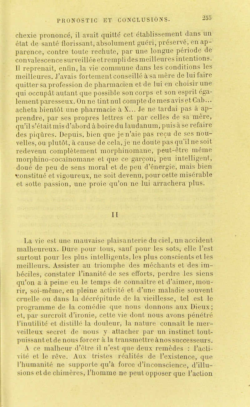 â55 chexie prononcé, il avait quitté cet établissement dans un état de santé florissant, absolument guéri, préservé, en ap- parence, contre toute rechute, par une longue période de convalescence surveillée etrempli des meilleures intentions. Il reprenait, enfin, la vie commune dans les conditions les meilleures. J'avais fortement conseillé à sa mère de lui faire quitter sa profession de pharmacien et de lui en choisir une qui occupât autant que possible son corps et son esprit éga- lement paresseux. On ne tint nul compte de mes avis et Gab... acheta bientôt une pharmacie à X... Je ne tardai pas à ap- prendre, par ses propres lettres et par celles de sa mère, qu'il s'était mis d'abord à boire du laudanum, puis à se refaire des piqûres. Depuis, bien que je n'aie pas reçu de ses nou- velles, ou plutôt, à cause de cela, je ne doute pas qu'il ne soit redevenu complètement morphinomane, peut-être même morphino-cocaïnomane et que ce garçon, peu intelligent, doué de peu de sens moral et de peu d'énergie, mais bien •constitué et vigoureux, ne soit devenu, pour cette misérable et sotte passion, une proie qu'on ne lui arrachera plus. II La vie est une mauvaise plaisanterie du ciel, un accident malheureux. Dure pour tous, sauf pour les sots, elle l'est surtout pour les plus intelligents, les plus conscients et les meilleurs. Assister au triomphe des méchants et des im- béciles, constater l'inanité de ses efforts, perdre les siens qu'on a à peine eu le temps de connaître et d'aimer, mou- rir, soi-même, en pleine activité et d'une maladie souvent cruelle ou dans la décrépitude de la vieillesse, tel est le programme de la comédie que nous donnons aux Dieux; et, par surcroît d'ironie, cette vie dont nous avons pénétré l'inutilité et distillé la douleur, la nature connaît le mer- veilleux secret de nous y attacher par un instinct tout- puissant et de nous forcer à la transmettre ànos successeurs. A ce malheur d'être il n'est que deux remèdes : l'acti- vité et le rêve. Aux tristes réalités de l'existence, que l'humanité ne supporte qu'à force d'inconscience, d'illu- sions et de chimères, l'homme ne peut opposer que l'action