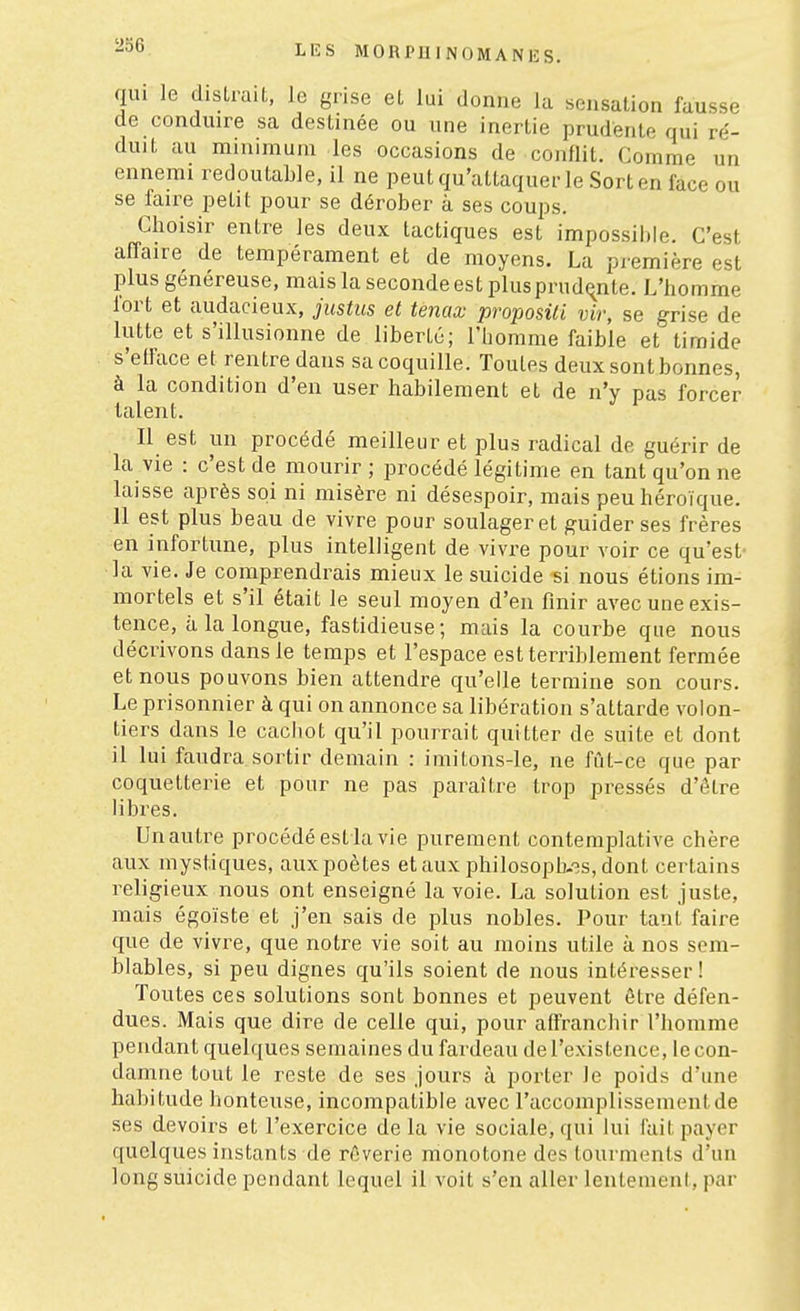 qui le distrait, le grise et lui donne la sensation fausse de conduire sa destinée ou une inertie prudente qui ré- duit au minimum les occasions de conflit. Comme un ennemi redoutable, il ne peutqu'attaquer le Sorten face ou se faire petit pour se dérober à ses coups. Choisir entre les deux tactiques est impossible. C'est affaire de tempérament et de moyens. La première est plus généreuse, mais la seconde est plus prud(^nte. L'homme lort et audacieux, justus et tenax proposai vir, se grise de lutte et s'illusionne de liberté; l'homme faible et timide s'efface et rentre dans sa coquille. Toutes deux sont bonnes, à la condition d'en user habilement et de n'y pas forcer talent. Il est un procédé meilleur et plus radical de guérir de la vie : c'est de mourir ; procédé légitime en tant qu'on ne laisse après soi ni misère ni désespoir, mais peu héroïque. 11 est plus beau de vivre pour soulager et guider ses frères en infortune, plus intelligent de vivre pour voir ce qu'est- la vie. Je comprendrais mieux le suicide si nous étions im- mortels et s'il était le seul moyen d'en finir avec une exis- tence, à la longue, fastidieuse; mais la courbe que nous décrivons dans le temps et l'espace est terriblement fermée et nous pouvons bien attendre qu'elle termine son cours. Le prisonnier à qui on annonce sa libération s'attarde volon- tiers dans le cachot qu'il pourrait quitter de suite et dont il lui faudra sortir demain : imitons-le, ne fût-ce que par coquetterie et pour ne pas paraître trop pressés d'être libres. Un autre procédé est la vie purement contemplative chère aux mystiques, aux poètes et aux philosoph-^s, dont certains religieux nous ont enseigné la voie. La solution est juste, mais égoïste et j'en sais de plus nobles. Pour tant faire que de vivre, que notre vie soit au moins utile à nos sem- blables, si peu dignes qu'ils soient de nous intéresser! Toutes ces solutions sont bonnes et peuvent être défen- dues. Mais que dire de celle qui, pour affranchir l'homme pendant quelques semaines du fardeau del'existence, lecon- damne tout le reste de ses jours à porter le poids d'une habitude honteuse, incompatible avec raccomplissenieiitde ses devoirs et l'exercice de la vie sociale, qui lui fait payer quelques instants de rêverie monotone des tourments d'un long suicide pendant lequel il voit s'en aller lentement, par