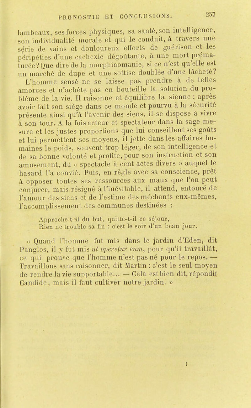 lambeaux, ses forces physiques, sa santé, son intelligence, son individualité morale et qui le conduit, à travers une série de vains et douloureux efforts de gaérison et les péripéties d'une cachexie dégoûtante, à une mort préma- turée? Que dire de la morphinomanie, si ce n'est qu'elle est un marché de dupe et une sottise doublée d'une lâcheté? L'homme sensé ne se laisse pas prendre à de telles amorces et n'achète pas en bouteille la solution du pro- blème de la vie. Il raisonne et équilibre la sienne : après avoir fait son siège dans ce monde et pourvu à la sécurité présente ainsi qu'à l'avenir des siens, il se dispose à vivre à sou tour. A la fois acteur et spectateur dans la sage me- sure et les justes proportions que lui conseillent ses goûts et lui permettent ses moyens, il jette dans les affaires hu- maines le poids, souvent trop léger, de son intelligence et de sa bonne volonté et profite, pour son instruction et son amusement, du « spectacle à cent actes divers » auquel le hasard l'a convié. Puis, en règle avec sa conscience, prêt à opposer toutes ses ressources aux maux que l'on peut conjurer, mais résigné à l'inévitable, il attend, entouré de l'amour des siens et de l'estime des méchants eux-mêmes, l'accomplissement des communes destinées : Approche-t--il du but, quitte-t-il ce séjour. Rien ne trouble sa fin : c'est le soir d'un beau jour. « Quand l'homme fut mis dans le jardin d'Eden, dit Panglos, il y fut mis iit operetur ewm, pour qu'il travaillât, ce qui prouve que l'homme n'est pas né pour le repos. — Travaillons sans raisonner, dit Martin : c'est le seul moyen de rendre la vie supportable... — Cela est bien dit, répondit Candide; mais il faut cultiver notre jardin. »