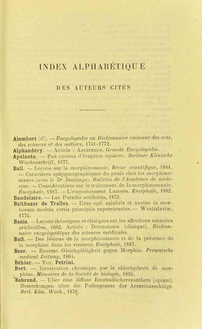 INDEX ALPHABÉTIQUE DES AUTEURS CITÉS Alembert (cl'). — Encyclopédie ou Dictionnaire raisonné des arts, dc'i sciences et des métiers, 1741-1772. Alphandéry. — Article : Assurance. Grande Encyclopédie. Apolante. — Fait curieux d'éruption opiacée. Berliner Klinische Wochenschrifl, 1877. Bail. — Leçons sur la morphinomanie. Revue scientifique, 1884. — Caractères sphygmograpliiques du pouls chez les morphino- manes (avec le Jennings). Bulletin de l'Académie de méde- cine. — Considérations sur le traitement'de la morphinomanie. Encéphale, 1887. — L'empoisonneur Lamson. Encéphale, 1882. Baudelaire. — Les Paradis artificiels, 1872. Balthazar de Tralles. — Usus opii salubris et noxius in mor- borum medela cortis principiis superstructus.— Wratislavise, 1774. Bazin. — Leçons théoriques et cliniques sur les aiïections cutanées artificielles, 1862. Article : Dermatoses (clinique). Diction- naire encyclopédique des sciences médicales. Bail. — Des lésions de la morphinomanie et do la présence de la morphine dans les viscères. Encéphale, 1887. Beer. — Énorme Gleichgultigkeit gegen Morphin. Preussische médical Zeitung, 1864. Béhier. — Voy. Petrini. Bert. — Intoxication chronique par le chlorhydrate de mor- phine. Mémoires de la Société de biologie, 1885. 'Behrend. — Uber eine diffuse Entzûndlicherexanthem (opium). Bemcrkungen uber die Pathogenese der Arzneiausschillge. Berl. Klin. Wocli., 1879.