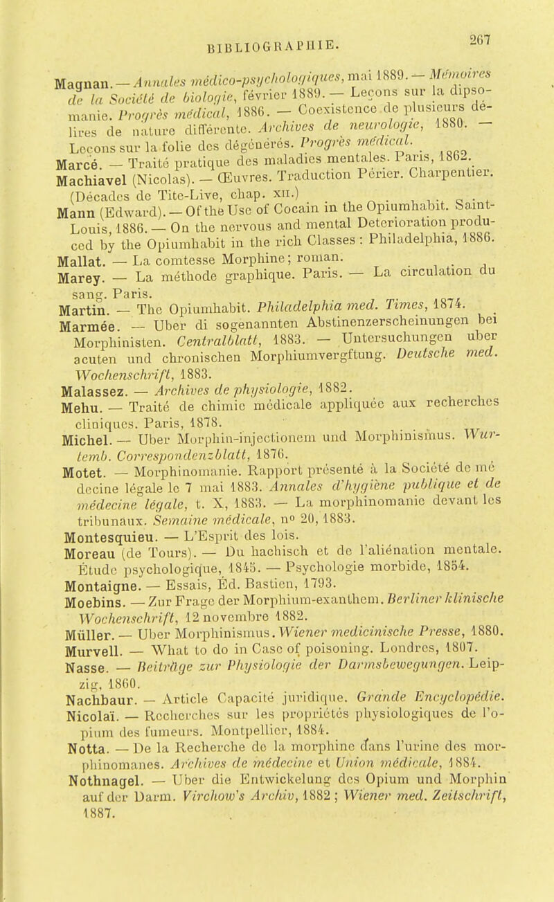 Magnan.-Annales médico-psijcholof/l^ucs, mai 1889.- Mémoires de la Soeiélé de biologie, février 1889. - Leçons sur la dipso- manie. Pro.9.è. mëdieaX, 1886. - Coexistence de plusieurs de- lires de nature différente. Archives de neurologie, 1880. - Leçons sur la folie des dégénérés. Progrès médical. Marcé - Traité pratique des maladies mentales. Paris, 1862. Machiavel (Nicolas). - Œuvres. Traduction Pericr. Charpentier. (Décades de Tite-Live, chap. xii.) , , c • , Mann (Edward).-Oftlie Use of Cocain in the Opiumhabit. Saint- Louis 1886. — On the norvous and mental Détérioration produ- ced by the Opiumhabit in the rich Classes : Philadelphia, 1886. Mallat. — La comtesse Morphine ; roman. _ Marey. — La méthode graphique. Paris. — La circulation du sans. Paris. Martin. — The Opiumhabit. Philadelphia med. Times, 1874. Marmée — Uber di sogenannten Abstinenzerscheinungen bei Morphinisten. CentraMatt, 1883. - Untcrsuchungen uber acuten und chronischen Morphiumvergftung. Deutsche med. Wochenschrift, 1883. Malassez. — Archives de physiologie, 1882. Mehu. — Traité de chimie médicale appliquée aux recherches cliniques. Paris, 1878. Michel. — Uber Morphin-injectionem und Morphinismus. Wur- Lemb. Correspondenzblatt, 1876. Motet. — Morphinomanie. Rapport présenté à la Société de mé dccine légale le 7 mai 1883. Annales d'hygiène publique et de médecine légale, t. X, 1883. — La morphinomanie devant les tribunaux. Semaine médicale, n 20,1883. Montesquieu. — L'Esprit des lois. Moreau (de Tours). — Du hachisch et de l'aliénation mentale. Étude psychologique, 1843. — Psychologie morbide, 1854. Montaigne. — Essais, Éd. Bastien, 1793. Moebins. Zur Frage der Morphiura-exanthem. Berliner klinische Wochenschrift, 12 novembre 1882. jVIuller. Uber Morphinismus. Wiener mec/tcmzsc/te Presse, 1880. Murvell. — What to do in Case of poisoning. Londres, 1807. Nasse. — Tieitràge zur Physiologie der Darmsbewegungen. Leiç- zig, 1860. Nachbaur. — Article Capacité juridique. Grande Encyclopédie. Nicolaï. — Recherches sur les propriétés physiologiques de l'o- pium des fumeurs. Montpellier, 1884. Notta. — De la Recherche de la morphine dans l'urine des mor- phinomanes. Archives de médecine et Union médicale, 1884. Nothnagel. — Uber die Entwickelung des Opium und Morphia auf der Darm. Virchow's Archiv, 1882 ; Wiener med. Zeitschrifl, 1887.