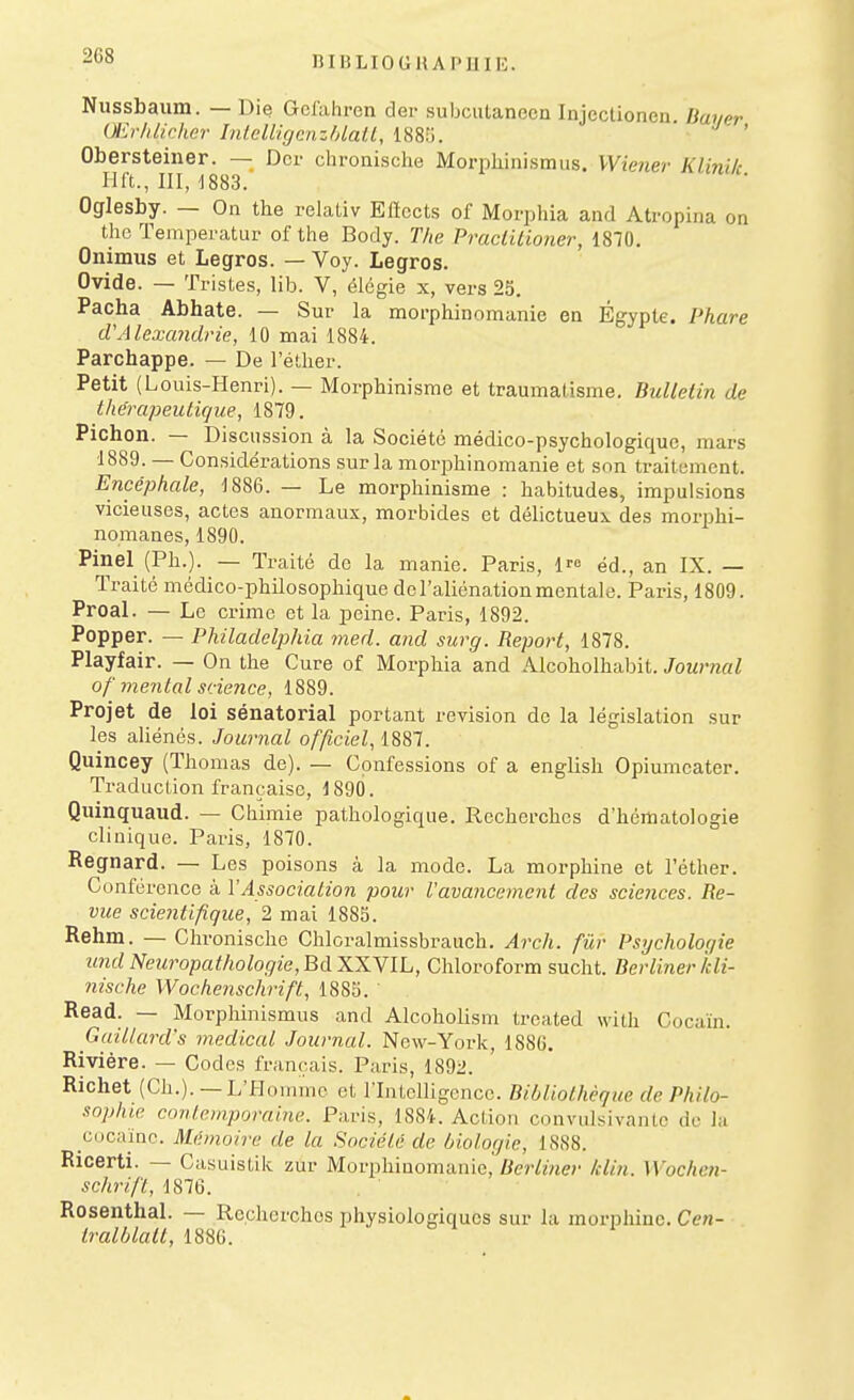 Nussbaum. — Die Gclahren der subcutaneen Injectionen Bayer Œrldicher InlclUgcnzhlalL, 188.';. • ' Obersteiner. — Dcr chronische Morphinisraus. Wiener Klinik Hft., IIIJ883. Ogiesby. — On the relaliv Eftccts of Morphia and Atropina on the ïemperatur of the Body. The Practiiioner, 1870. Onimus et Legros. — Voy. Legros. Ovide. — Tristes, lib. V, élégie x, vers 25. Pacha Abhate. — Sur la moi-phinoraanic en Egypte. Phare d'AlexaJidrie, 10 mai 1884. Parchappe. — De l'éther. Petit (Louis-Henri). — Morphinisme et traumatisme. Bulletin de thérapeutique, 1879. Pichon. — Discussion à la Société médico-psychologique, mars 1889. — Considérations sur la morphinomanie et son traitement. Encéphale, 1886. — Le morphinisme : habitudes, impulsions vicieuses, actes anormaux, morbides et délictueux des morphi- nomanes, 1890. Pinel (Ph.). — Traité de la manie. Paris, l^e éd., an IX. — Traité médico-philosophique de l'aliénation mentale. Paris, 1809. ProaL — Le crime et la peine. Paris, 1892. Popper. — Philadclphia med. and surg. Report, 1878. Playfair. — On the Cure of Morphia and Alcoholhabit. Journal of mental science, 1889. Projet de loi sénatorial portant revision do la législation sur les aliénés. Journal officiel, 1887. Quincey (Thomas de). — Confessions of a english Opiumcater. TraducLion française, 1890. Quinquaud. — Chimie pathologique. Recherches d'hématologie clinique. Paris, 1870. Regnard. — Les poisons à la mode. La morphine et l'éther. Conférence à VAssociation pour Vavancemcnt des sciences. Re- vue scientifique, 2 mai 1883. Rehm. — Chronische Chloralmissbrauch. Arch. fûr Psychologie und Neuropathologie, BdXXYlL, Chloroform sucht. Berliner Idi- nische Wochenschrift, 1885. Read. — Morphinismus and Alcoholism trcated witli Cocaïn. Guillard's médical Journal. New-York, 188G. Rivière. — Codes français. Paris, 1892. Richet (Ch.). —L'f-Iomme et rintclligonce. Bibliothèque de Philo- sophie contemporaine. Paris, 1884. Action convulsivanLc de la CDcaïnc. Mdmoire de la Société de biologie, 1888. Ricerti. — Casuistik zur Morphinomanie, «cr/?«e>' Idin. Wochen- schrift, 1876. Rosenthal. — Recherches physiologiques sur la morphine. Cen- tralblalt, 1886.