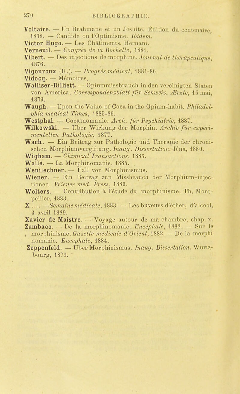 Voltaire. — Un Brahmane et un .Ii''siiitc. Édition du centenaire, 1878. — Gandidc ou rOpliinismc. Ibidem. Victor Hugo. — Le.s CliàliMient.s. Hernani. Verneuil. — Congres de la Rochelle, 1881. Vibert. — Des injections do moriihinc. Journal de Ihdrapeutique, 1876. Vigouroiix (R.). — Progrès mddical, 1884-86. Vidocq. — Monioii'cs. Walliser-Rilliett. — Opiummissbrauch in den vereinigten Stateu von America. Correspondenzblatl fur Schweiz. ASrzte, mai, 1879. Waugh. —Upou thc Value of Cocaintho Opium-liabit. Philadel- plda médical Times, 1885-86. Westphal. — Cocaïnomanie. Ai^ch. fùr Psychiatrie, 1887. Wilkowski. — Ul3cr Wirkung der Morphin. Archiv fûr expei'i- menteUen Pathologie, 1877. Wach. — Ein Beitrag zur Pathologie und Thérapie der chroni- schcn Morphiumvergiftung. Inaug. Dissertation. Icna, 1880. Wigham. — Chimical Transactions, 1885. Wallé. — La Morphinomanie, 1885. Wenilechner. — Fall von Morphinismus. Wiener. — Ein Beitrag zun Missbrauch dor Morphium-injec- tioûcn. Wiener med. Press, 1880. Wolters. — Contribution à l'étude du moi'phinisme. Th. Mont- pellier, 1883. X —Semaine médicale, 1883. — Les buveurs d'éther, d'alcool, 3 avril 1889. Xavier de Maistre. — Voyage autour de ma chambre, cliap. x. Zambaco. — De la morphinomanie. Encéphale, 1882. — Sur le , morphinisme. Gazelle médicale d'Orient, 1882. —De la morphi nomanie. Encéphale, 1884. Zeppenfeld. — Uber Morphinismus. Inaug. Dissertation. Wurtz- bourg, 1879. '