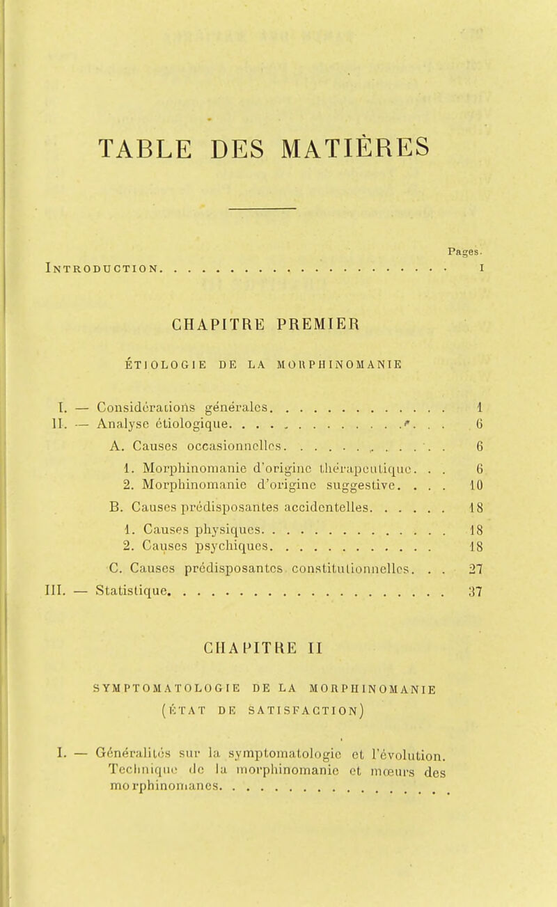 TABLE DES MATIÈRES Pages. Introduction i CHAPITRE PREMIER ÉTIOLOGIE DE LA M 0 U P H IN 0 M AN lE I. — Considérations générales 1 II. — Analyse éliologique. . . . , . . 6 A. Causes occasionnelles . 6 1. Morphinonianie d'origine l,liéra.peuLic|ue. . . 6 2. Morphinomanie d'origine suggestive. ... 10 B. Causes prédisposantes accidentelles 18 1. Causes physiques 18 2. Causes psychiques 18 C. Causes prédisposantes, constitutionnelles. . . 21 111. — Statistique ;J7 CHAPITRE II SYMPTOMATOLOGIE DE LA MORPHINOMANIE (lÎTAT DE satisfaction) I. — Généralités sur la symptomatologic et l'évolution. Tcclmique de la morphinomanie et mœurs des morphinomanes