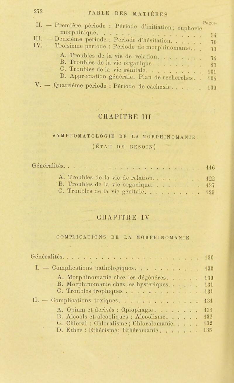 Pages. II. — Première période : Période d'initiation; euphorie morpliiniquc III. — Deuxième période : Période d'hé.sitallon. . . . . . 70 IV. — Troisième période : Période de morphinomanie.. ] r.i A. Troubles de la vie de relation 74 B. Troubhis de la vie organique 87 C. Trouble.s de la vie génitale 101 D. Appréciation générale. Plan de recherches. . 104 V. — Quatrième période : Période de cachexie 109 CHAPITRE III s YMPT05IAT0L0GIE DE LA MORPHINOMANIE (ÉTAT DE besoin) Généralités \{q A. Troubles de la vie de relation . 122 B. Troubles de la vie organique . 127 C. Troubles de la vio génitale 129 CHAPITRE IV COMPLICATIONS DE LA MORPHINOMANIE Généralités 1.30 I. — Complications pathologiques 130 A. Morphinomanie chez les dégénérés 130 B. Morphinomanie chez les hystériques 131 G. Troubles trophiques 131 II. — Complications toxiques 131 A. Oïdium et dérivés : Opiophagie . 131 B. Alcools et alcooliques : Alcoolisme. ..... 132 C. Chloral : Chloralismc ; Chloralomanic 132 D. Etlier : Ethérisme; Ethéronianic 135