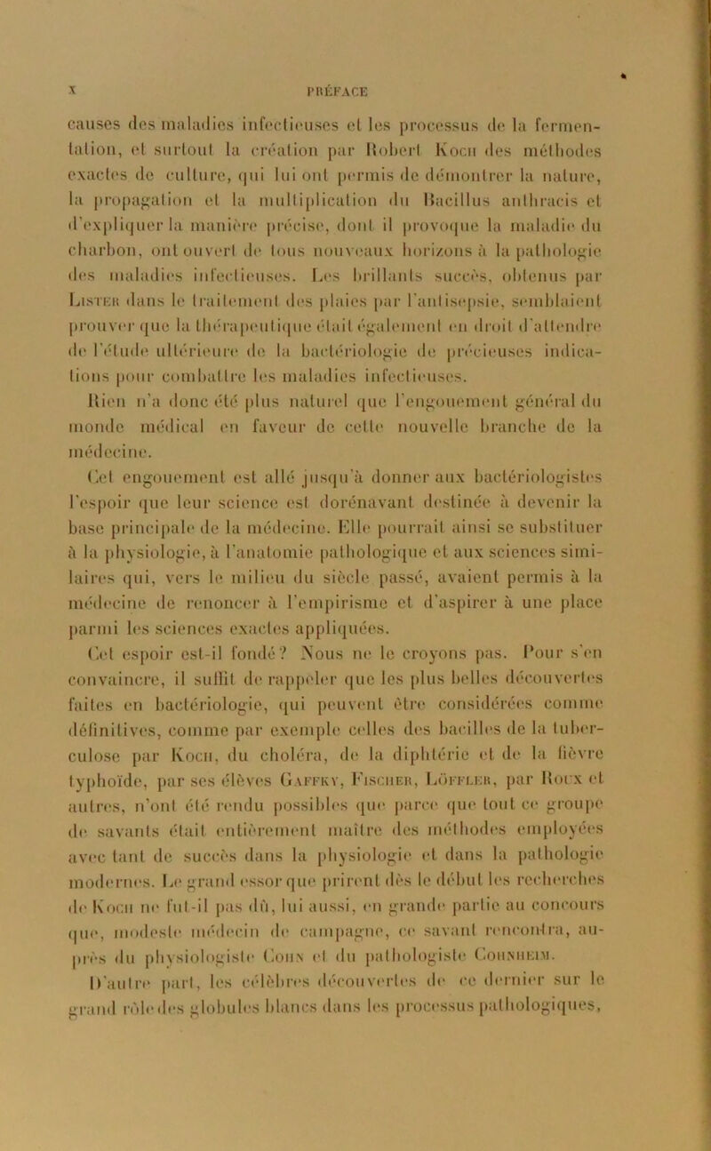 causes des maladies infectieuses et les processus de la fermen- tation, et surtout la création par Robert Kocii des méthodes exactes de culture, qui lui ont permis de démontrer la nature, la propagation et la multiplication du Racillus anlhracis et d'expliquer la manière précise, dont il provoque la maladie du charbon, ont ouvert de tous nouveaux horizons à la pathologie des maladies infectieuses. Les brillants succès, obtenus par Lister dans le traitement des plaies par l'antisepsie, semblaient prouver que la thérapeutique était également en droit d’attendre de l’étude ultérieure de la bactériologie de précieuses indica- tions pour combattre les maladies infectieuses. Rien n'a donc été plus naturel que l'engouement général du monde médical en faveur de celle nouvelle branche de la médecine. Cet engouement est allé jusqu'à donner aux bactériologistes l’espoir que leur science est dorénavant destinée à devenir la base principale de la médecine. Elle pourrait ainsi se substituer à la physiologie, à l’anatomie pathologique et aux sciences simi- laires qui, vers le milieu du siècle passé, avaient permis à la médecine de renoncer à l’empirisme et d’aspirer à une place parmi les sciences exactes appliquées. Cet espoir est-il fondé? Nous ne le croyons pas. Pour s'en convaincre, il sulfit de rappeler que les plus belles découvertes faites en bactériologie, qui peuvent être considérées comme définitives, comme par exemple celles des bacilles de la tuber- culose par Kocii, du choléra, de la diphtérie et de la fièvre typhoïde, par ses élèves Gaffky, Fischer, Loitler, par Itocx et autres, n’ont été rendu possibles qui* parce1 que tout ce groupe de savants était entièrement maître des méthodes employées avec tant de succès dans la physiologie et dans la pathologie modernes. Le grand essor que prirent dès le début les recherches de Kocii ne fut-il pas dû, lui aussi, en grande partie au concours que, modeste médecin de campagne, ce savant rencontra, au- près du physiologiste Coii.n et du pathologiste Cohnheim. D'autre part, les célèbres découvertes de ce dernier sur le grand rôle des globules blancs dans les processus pathologiques,