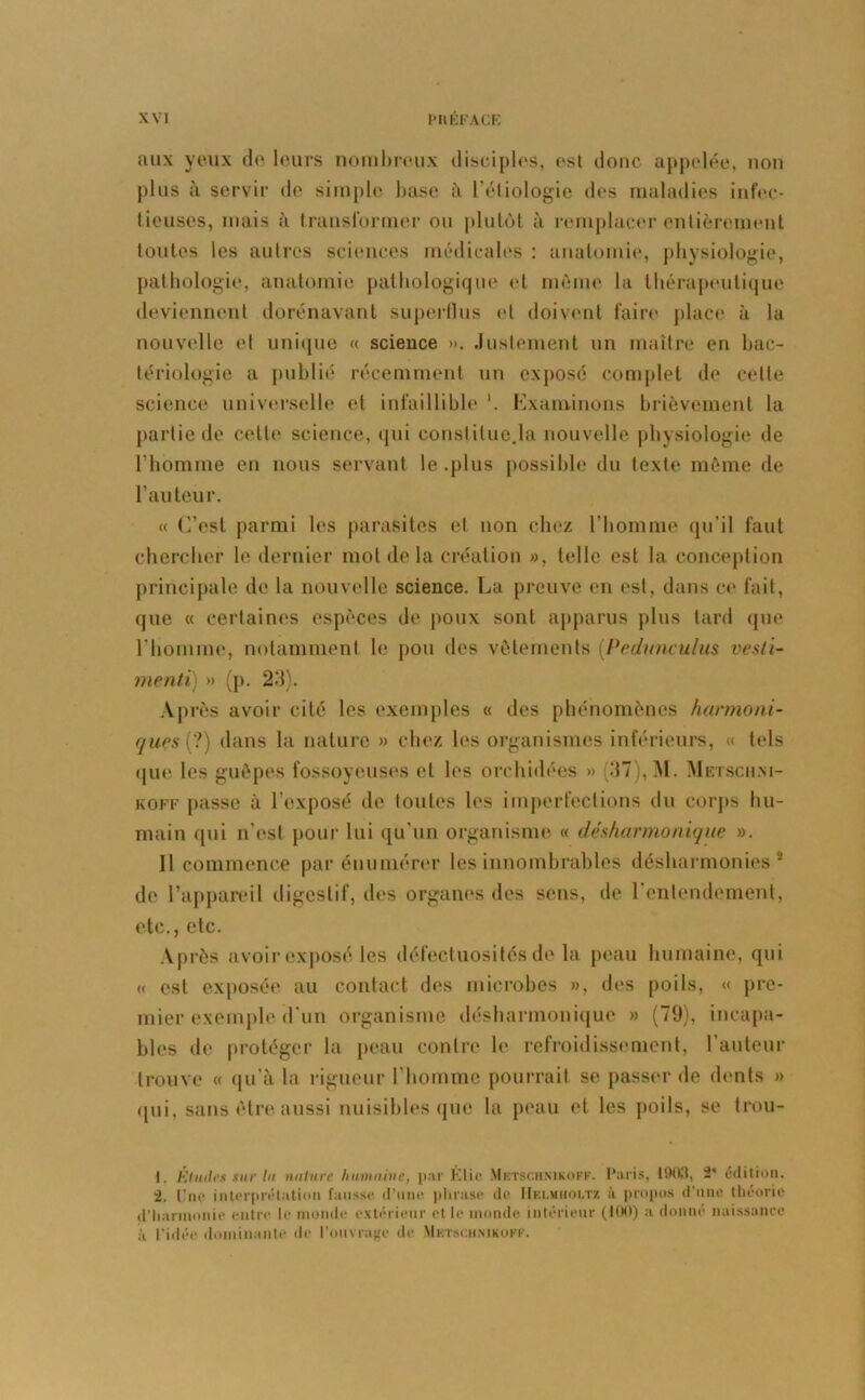 aux yeux do leurs nombreux disciples, est donc appelée, non plus à servir de simple base à l’étiologie des maladies infec- tieuses, niais à transformer ou plutôt à remplacer entièrement toutes les autres sciences médicales : anatomie, physiologie, pathologie, anatomie pathologique et même la thérapeutique deviennent dorénavant superflus et doivent faire place à la nouvelle et unique « science ». Justement un maître en bac- tériologie a publié récemment un exposé complet de celle science universelle et infaillible Examinons brièvement la partie de cette science, qui constitue.la nouvelle physiologie de l’homme en nous servant le .plus possible du texte même de l’auteur. « C’est parmi les parasites et non chez l’homme qu'il faut chercher le dernier mot de la création », telle est la conception principale de la nouvelle science. La preuve en est, dans ce fait, que « certaines espèces de poux sont apparus plus tard que l’homme, notamment le pou des vêtements [Pednnculus vesti- menti) » (p. 23). Après avoir cité les exemples « des phénomènes harmoni- ques(?) dans la nature » chez les organismes inférieurs, « tels que les guêpes fossoyeuses et les orchidées » (37), M. Metsch.ni- koff passe à l’exposé de toutes les imperfections du corps hu- main qui n’est pour lui qu’un organisme « désharmonique ». 11 commence par énumérer les innombrables désharmonies 1 2 3 de l’appareil digestif, des organes des sens, de l’entendement, etc., etc. Après avoir exposé les défectuosités de la peau humaine, qui u est exposée au contact des microbes », des poils, « pre- mier exemple d’un organisme désharmonique » (79), incapa- bles de protéger la peau contre le refroidissement, l’auteur trouve « qu’à la rigueur l’homme pourrait se passer de dents » (pii, sans être aussi nuisibles que la peau et les poils, se trou- 1. Études sur In nature humaine, par Élit* Metsc.hnikoff. Paris, 1903, 2’ édition. 2. Une interprétation fausse d’une phrase de IIblmiioltz ù propos d'une théorie d’harmonie entre le monde extérieur et le monde intérieur (100) a donne naissance i’i l’idée dominante de l’ouvrage de Mktsciimkoff.