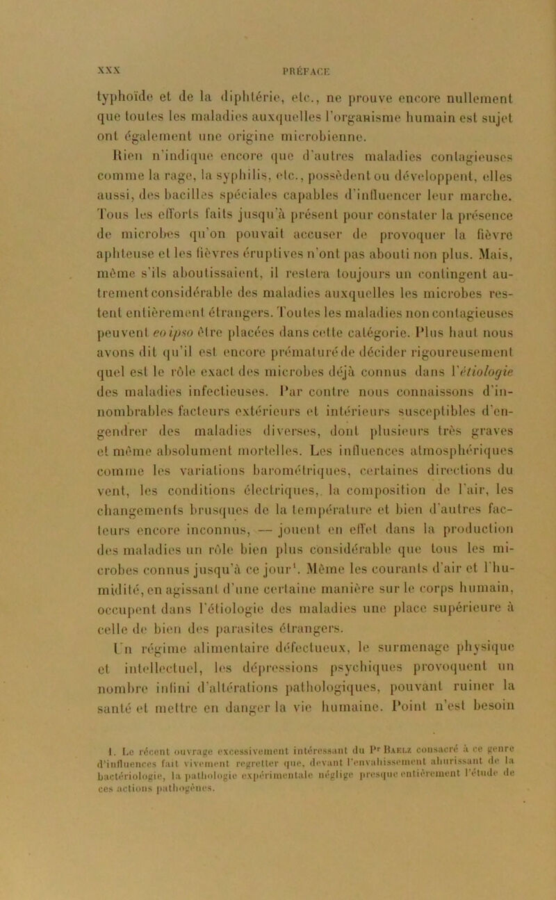 typhoïde et de la diphtérie, etc., ne prouve encore nullement que toutes les maladies auxquelles l’organisme humain est sujet ont également une origine microbienne. Rien n’indique encore que d'autres maladies contagieuses comme la rage, la syphilis, etc., possèdent ou développent, elles aussi, des bacilles spéciales capables d’influencer leur marche. Tous les efforts faits jusqu’à présent pour constater la présence de microbes qu’on pouvait accuser de provoquer la fièvre aphteuse et les fièvres éruptives n ont pas abouti non plus. Mais, même s’ils aboutissaient, il restera toujours un contingent au- trement considérable des maladies auxquelles les microbes res- tent entièrement étrangers. Toutes les maladies non contagieuses peuvent coi/jso être placées dans cette catégorie. Plus haut nous avons dit qu'il est encore prématuré de décider rigoureusement quel est le rôle exact des microbes déjà connus dans Y étiologie des maladies infectieuses. Par contre nous connaissons d'in- nombrables facteurs extérieurs et intérieurs susceptibles d'en- gendrer des maladies diverses, dont plusieurs très graves et même absolument mortelles. Les influences atmosphériques comme les variations barométriques, certaines directions du vent, les conditions électriques,, la composition de l’air, les changements brusques de la température et bien d'autres fac- teurs encore inconnus, — jouent en effet dans la production des maladies un rôle bien plus considérable que tous les mi- crobes connus jusqu’à ce jour1. Même les courants d’air et l’hu- midité, en agissant d’une certaine manière sur le corps humain, occupent dans l'étiologie des maladies une place supérieure à celle de bien des parasites étrangers. l u régime alimentaire défectueux, le surmenage physique et intellectuel, les dépressions psychiques provoquent un nombre infini d’altérations pathologiques, pouvant ruiner la santé et mettre en danger la vie humaine. Point n’est besoin I. Le récent ouvrage excessivement intéressant du Pr Baelz consacré à ce genre d’influences fait vivement regretter que, devant l’envahissement ahurissant de la bactériologie, la pathologie expérimentale néglige presque entièrement I étude de ces actions pathogènes.