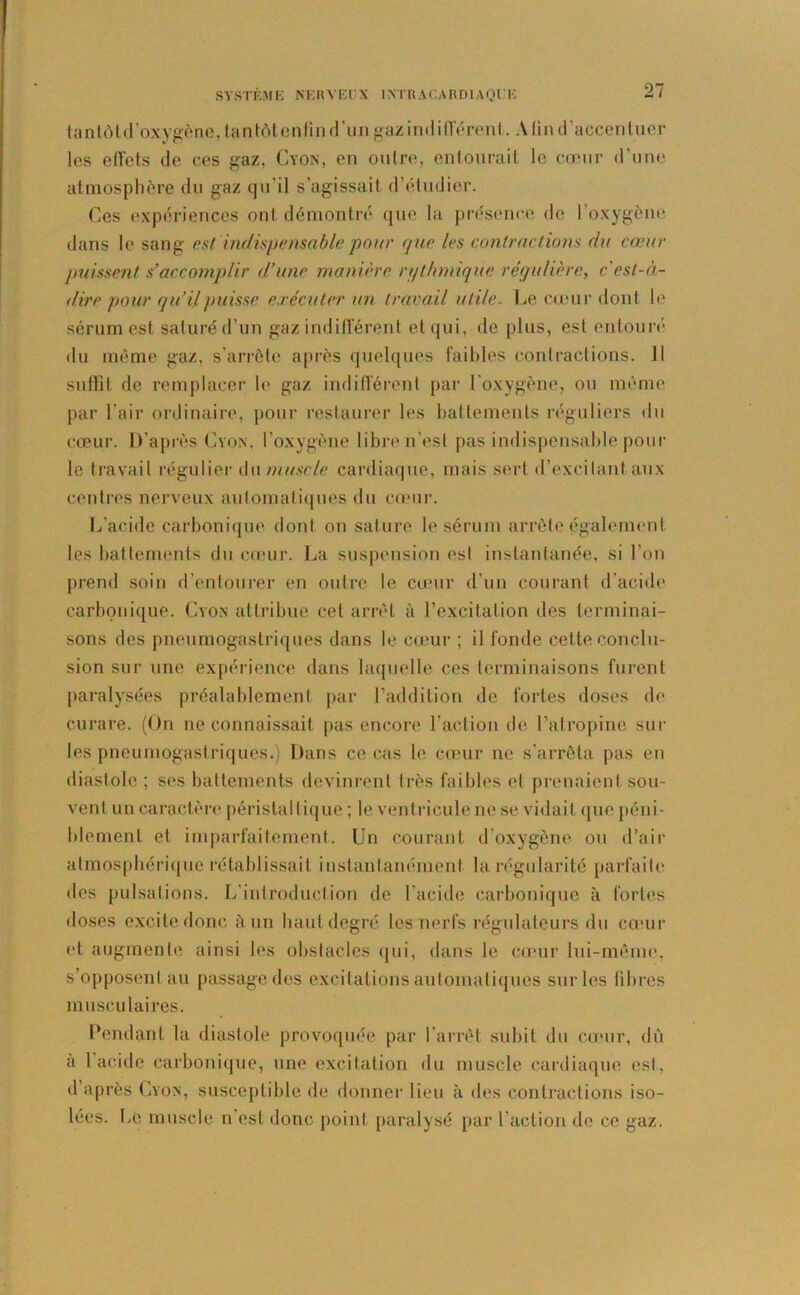 SYSTEM E N F. R Y FI N IN TR A C A RDI A Q l ' F tantôtd’oxygène, tantôtenlind’un gaz indifférent. A lin d’accenluer les effets de ces gaz, Cyon, en outre, entourait le cœur d’une atmosphère du gaz qu’il s’agissait d’étudier. Ces expériences ont démontré que la présence de l'oxygène dans le sang est indispensable pour que les contractions du cœur lmissent s’accomplir d’une manière rijthmiqiie régulière, c'est-à- dire pour qu’ÿpuisse exécuter un travail utile. Le cœur dont le sérum est saturé d’un gaz indifférent et qui, de plus, est entouré du même gaz, s’arrête après quelques faibles contractions. Il suflit de remplacer le gaz indifférent par l'oxygène, ou même par l’air ordinaire, pour restaurer les battements réguliers du cœur. D’après Cyon, l’oxygène libre n'est pas indispensable poul- ie travail régulier du muscle cardiaque, mais sert d’excitant aux centres nerveux automatiques du cœur. L’acide carbonique dont on sature le sérum arrête également les battements du cœur. La suspension est instantanée, si l’on prend soin d’entourer en outre le cœur d’un courant d’acide carbonique. Cyon attribue cet arrêt à l’excitation des terminai- sons des pneumogastriques dans le cœur ; il fonde cette conclu- sion sur une expérience dans laquelle ces terminaisons furent paralysées préalablement par l’addition de fortes doses de curare. (On ne connaissait pas encore l’action de l’atropine sur les pneumogastriques.) Dans ce cas le cœur ne s’arrêta pas en diastole ; ses battements devinrent très faibles et prenaient sou- vent un caractère péristaltique ; le ventricule ne se vidait que péni- blement et imparfaitement. Un courant d’oxygène ou d’air atmosphérique rétablissait instantanément la régularité parfaite des pulsations. L’introduction de l’acide carbonique à fortes doses excite donc à un haut degré les nerfs régulateurs du cœur et augmente ainsi les obstacles qui, dans le cœur lui-même, s’opposent au passage des excitations automatiques sur les libres musculaires. Pendant la diastole provoquée par l’arrêt subit du cœur, dû a l’acide carbonique, une excitation du muscle cardiaque est. d’après Lyon, susceptible de donner lieu à des contractions iso- lées. Le muscle n’est donc point paralysé par l’action de ce gaz.