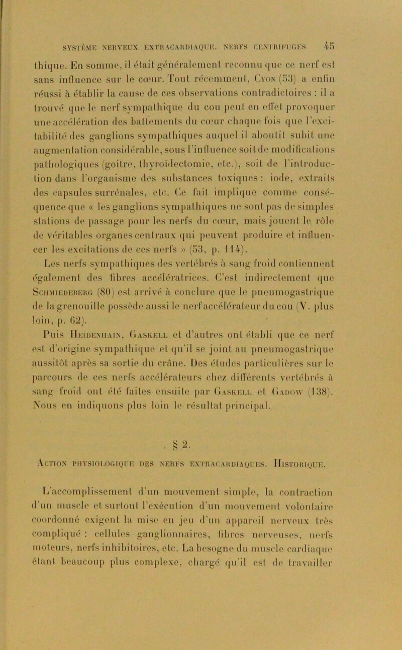 thique. En somme, il était généralement reconnu que ce nerf esl sans influence sur le cœur. Tout récemment, Cyon (53) a enfin réussi à établir la cause de ces observations contradictoires : il a trouvé que le nerf sympathique du cou peut en effet provoquer une accélération des battements du cœur chaque fois que l’exci- tabilité des ganglions sympathiques auquel il aboutit subit une augmentation considérable, sous l’in fluence soi t de modifications pathologiques (goitre, thyroïdectomie, etc.', soit de l'introduc- tion dans l’organisme des substances toxiques: iode, extraits des capsules surrénales, etc. Ce fait implique comme consé- quence que « les ganglions sympathiques ne sont pas de simples stations de passage pour les nerfs du cœur, mais jouent le rôle de véritables organes centraux qui peuvent produire et influen- cer les excitations de ces nerfs » (53, p. 114). Les nerfs sympathiques des vertébrés à sang froid contiennent également des fibres accélératrices. C’est indirectement que ScHMiEDERERi; (80) est arrivé à conclure que le pneumogastrique de lagrenouille possède aussi le nerf accélérateur du cou (V. plus loin, p. (12). Puis IIeideniiain, (îaskell et d’autres ont établi que ce nerf est d’origine sympathique et qu'il se joint au pneumogastrique aussitôt après sa sortie du crâne. Des études particulières sur le parcours de ces nerfs accélérateurs chez différents vertébrés à sang froid ont été faites ensuite par (jaskeuu et (Iadow (138). Nous en indiquons plus loin le résultat principal. Action physiologique des nerfs extracardiaques. Historique. L’accomplissement d'un mouvement simple, la contraction d’un muscle et surtout l’exécution d'un mouvement volontaire coordonné exigent la mise en jeu d’un appareil nerveux très compliqué : cellules ganglionnaires, libres nerveuses, nerfs moteurs, nerfs inhibitoires, etc. La besogne du muscle cardiaque étant beaucoup plus complexe, chargé qu'il est de travailler