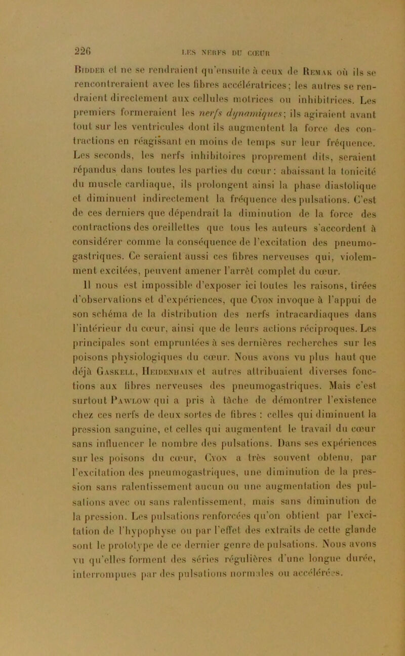 22fl Hiddeh et ne se rendraient qu’eusuite à ceux de Rem\k où ils se rencontreraient avec les libres accélératrices; les autres se ren- draient directement aux cellules motrices ou inhibitrices. Les premiers formeraient les nerfs dynamiques; ils agiraient avant tout sur les ventricules dont ils augmentent la force des con- tractions en réagissant en moins de temps sur leur fréquence. Les seconds, les nerfs inhibitoires proprement dits, seraient répandus dans toutes les parties du cœur: abaissant la tonicité du muscle cardiaque, ils prolongent ainsi la phase diastolique et diminuent indirectement la fréquence des pulsations. C’est de ces derniers que dépendrait la diminution de la force des contractions des oreillettes que tous les auteurs s’accordent à considérer comme la conséquence de l’excitation des pneumo- gastriques. Ce seraient aussi ces fibres nerveuses qui, violem- ment excitées, peuvent amener l’arrêt complet du cœur. Il nous est impossible d’exposer ici toutes les raisons, tirées d'observations et d’expériences, que Cyon invoque à l'appui de son schéma de la distribution des nerfs intracardiaques dans l’intérieur du cœur, ainsi que de leurs actions réciproques. Les principales sont empruntées à ses dernières recherches sur les poisons physiologiques du cœur. Nous avons vu plus haut que déjà Gaskeul, II ei d en h a in et autres attribuaient diverses fonc- tions aux libres nerveuses des pneumogastriques. Mais c’est surtout Pawlow qui a pris à tâche de démontrer l’existence chez ces nerfs de deux sortes de libres : celles qui diminuent la pression sanguine, et celles qui augmentent le travail du cœur sans influencer le nombre des pulsations. Dans ses expériences sur les poisons du cœur, (Non a très souvent obtenu, par l’excitation des pneumogastriques, une diminution de la pres- sion sans ralentissement aucun ou une augmentation des pul- sations avec ou sans ralentissement, mais sans diminution de la pression. Les pulsations renforcées qu’on obtient par l’exci- tation de l’hypophyse ou par reflet des extraits de cette glande sont le prototype de ce dernier genre de pulsations. Nous avons vu qu’elles forment des séries régulières d’une longue durée, interrompues par des pulsations normales ou accélérées.