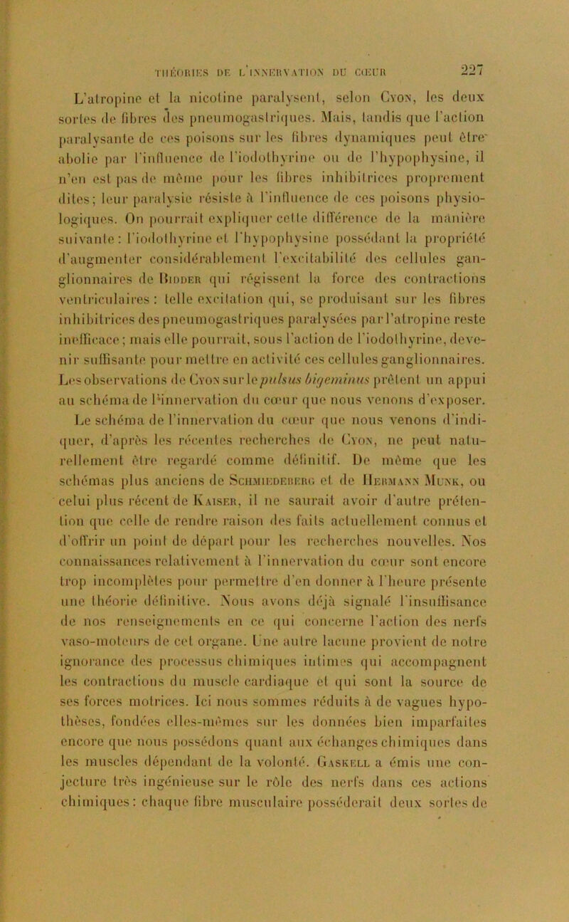 THÉORIES II F. f,' 1X N ER V A TI ON DU CŒUR 2:27 L’atropine et la nicotine paralysent, selon Cyon, les deux sortes de libres des pneumogastriques. Mais, tandis que l'action paralysante de ces poisons sur les fibres dynamiques peut être' abolie par l’influence de l’iodothyrine ou de J’hypophysine, il n’en est pas de même pour les libres inhibitrices proprement dites; leur paralysie résiste à l'influence de ces poisons physio- logiques. On pourrait expliquer cette différence de la manière suivante: l’iodothyrine et l’hypopbysine possédant la propriété d’augmenter considérablement l'excitabilité des cellules gan- glionnaires de Hidder qui régissent la force des contractions ventriculaires: telle excitation qui, se produisant sur les fibres inhibitrices des pneumogastriques paralysées par l’atropine reste inefficace ; mais elle pourrait, sous l’action de l'iodothyrine, deve- nir suffisante pour mettre en activité ces cellules ganglionnaires. Les observations de Lyon sur le puisas bigeminus prêtent un appui au schéma de ^innervation du cœur que nous venons d'exposer. Le schéma de l’innervation du cœur que nous venons d’indi- quer, d’après les récentes recherches de Lyon, ne peut natu- rellement être regardé comme définitif. De même que les schémas plus anciens de Schmiedererg et de IIeumaxx Munk, ou celui plus récent de Kaiser, il ne saurait avoir d'autre préten- tion que celle de rendre raison des faits actuellement connus et d'offrir un point de départ pour les recherches nouvelles. Nos connaissances relativement à l'innervation du cœur sont encore trop incomplètes pour permettre d’en donnera l'heure présente une théorie définitive. Nous avons déjà signalé l'insuffisance de nos renseignements en ce qui concerne l’action des nerfs vaso-moteurs de cet organe. Une autre lacune provient de notre ignorance des processus chimiques intimes qui accompagnent les contractions du muscle cardiaque et qui sont la source de ses forces motrices. Ici nous sommes réduits à de vagues hypo- thèses, fondées elles-mêmes sur les données bien imparfaites encore que nous possédons quant aux échanges chimiques dans les muscles dépendant de la volonté. Gaskkll a émis une con- jecture très ingénieuse sur le rôle des nerfs dans ces actions chimiques: chaque fibre musculaire posséderait deux sortes de