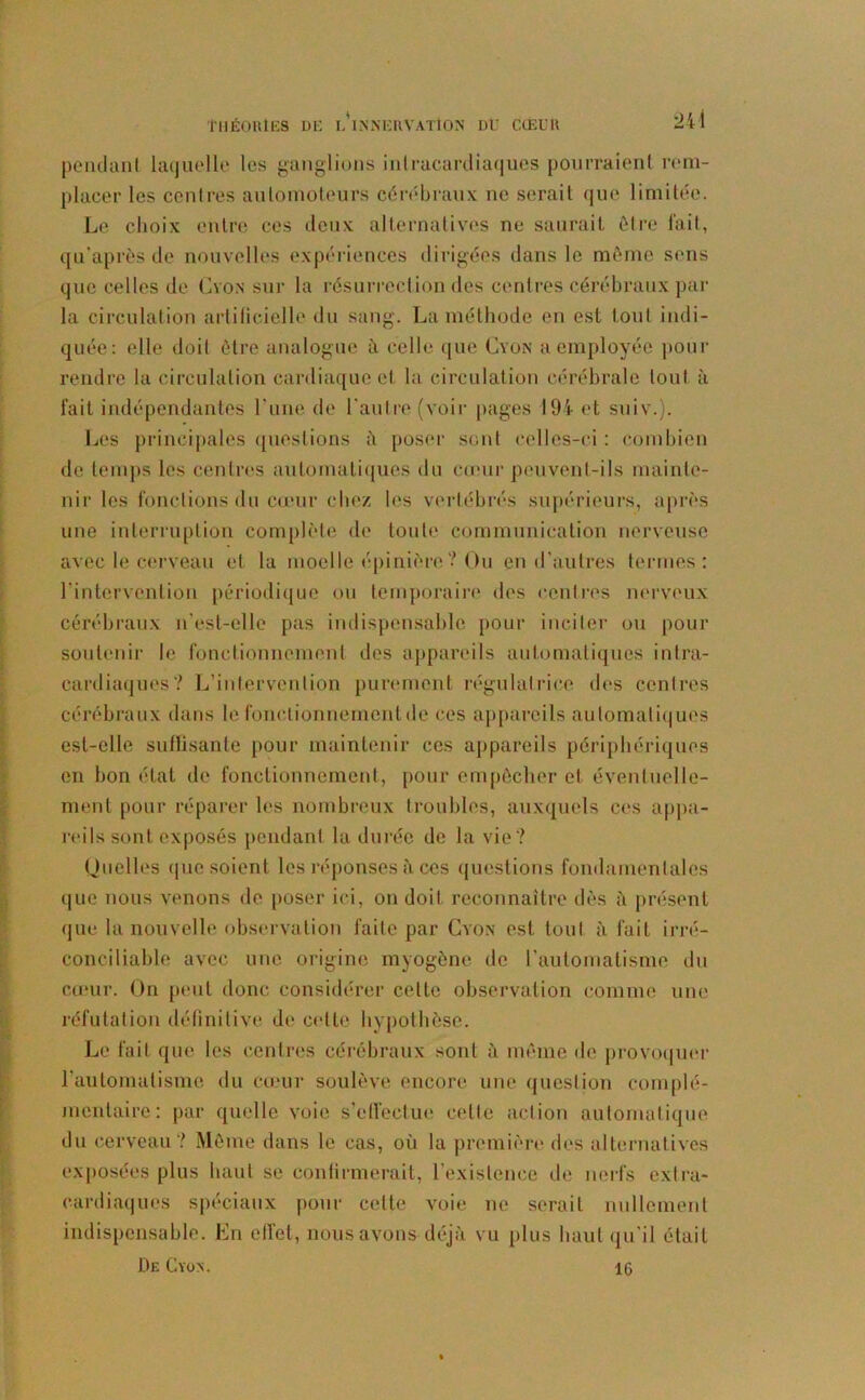 pendant laquelle les ganglions intracardiaques pourraient rem- placer les centres automoteurs cérébraux ne serait que limitée. Le choix entre ces deux alternatives ne saurait être fait., qu’après de nouvelles expériences dirigées dans le môme sens que celles de Cvon sur la résurrection des centres cérébraux par la circulation artificielle du sang. La méthode en est tout indi- quée: elle doit être analogue à celle que Cvon a employée pour rendre la circulation cardiaque et la circulation cérébrale tout à fait indépendantes l'une de l'autre (voir pages 194 et suiv.). Les principales questions ii poser sont celles-ci : combien de temps les centres automatiques du cœur peuvent-ils mainte- nir les fonctions du cœur chez les vertébrés supérieurs, après une interruption complète de toute communication nerveuse avec le cerveau et la moelle épinière ? Ou en d'autres termes: l'intervention périodique ou temporaire des centres nerveux cérébraux n'est-elle pas indispensable pour inciter ou pour soutenir b* fonctionnement des appareils automatiques intra- cardiaques? L’intervention purement régulatrice des centres cérébraux dans le fonctionnement de ces appareils automatiques est-elle suffisante pour maintenir ces appareils périphériques en bon état de fonctionnement, pour empêcher et éventuelle- ment pour réparer les nombreux troubles, auxquels ces appa- reils sont exposés pendant la durée de la vie? Quelles que soient les réponses à ces questions fondamentales que nous venons de poser ici, on doit reconnaître dès à présent que la nouvelle observation faite par Cvon est tout à fait irré- conciliable avec une origine myogône de l'automatisme du cœur. On peut donc considérer celte observation comme une réfutation définitive de celte hypothèse. Le fait que les centres cérébraux sont à même de provoquer l’automatisme du cœur soulève encore une question complé- mentaire: par quelle voie s’effectue celle action automatique du cerveau? Même dans le cas, où la première des alternatives exposées plus haut se confirmerait, l'existence de nerfs extra- cardiaques spéciaux pour cette voie ne serait nullement indispensable. En effet, nous avons déjà vu plus haut qu’il était De Cvon. 16