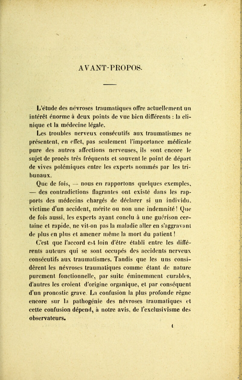 AVANT-PROPOS. L'étude des névroses Iraumatiques offre actuellement un intérêt énorme à deux points de vue bien différents : la cli- nique et la médecine légale. Les troubles nerveux consécutifs aux traumalismes ne présentent, en effet, pas seulement l'importance médicale pure des autres affections nerveuses, ils sont encore le sujet de procès très fréquents et souvent le point de départ de vives polémiques entre les experts nommés par les tri- bunaux. Que de fois, — nous en rapportons quelques exemples, — des contradictions flagrantes ont existé dans les rap- ports des médecins chargés de déclarer si un individu, victime d'un accident, mérite ou non une indemnité! Que de fois aussi, les experts ayant conclu à une gucrison cer- taine et rapide, ne vit-on pas la maladie aller en s'aggravanl de plus en plus et amener même la mort du palient ! C'est que l'accord e.st loin d'être établi entre les diffé- rents auteurs qui se sont occupés des accidents nerveux consécutifs aux traumatismes. Tandis que les uns consi- dèrent les névroses Iraumatiques comme étant de nature purement fonctionnelle, par suite éminemment curables, d'autres les croient d'origine organique, et par conséquent d'un pronostic grave. La confusion la plus profonde règne encore sur la pathogénie des névroses Iraumaliques cl cette confusion dépend, à notre avis, de l'exclusivisme des observateurs, ■ ' • i