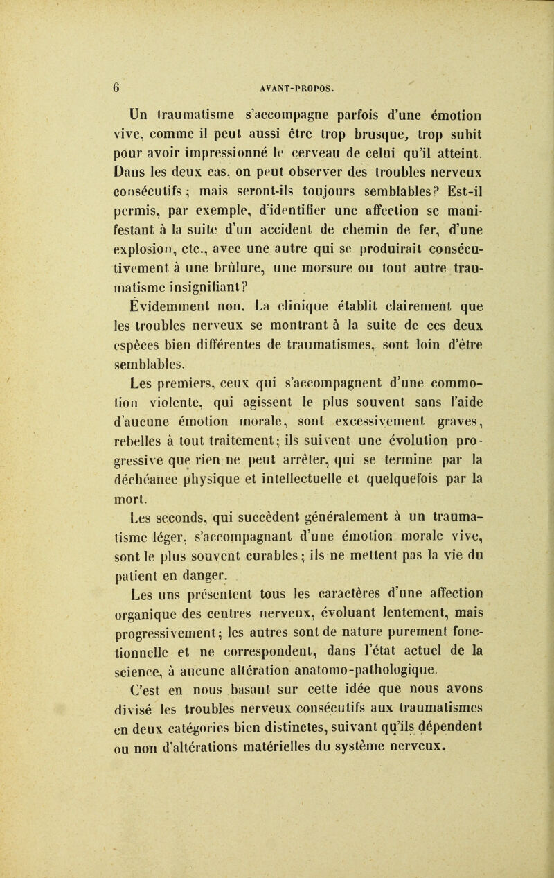 Un Iraumatisme s'accompagne parfois d'une émotion vive, comme il peut aussi être trop brusque^ trop subit pour avoir impressionné le cerveau de celui qu'il atteint. Dans les deux cas, on peut observer des troubles nerveux consécutifs; mais seront-ils toujours semblables? Est-il permis, par exemple, d'identifier une affection se mani- festant à la suite d'un accident de chemin de fer, d'une explosion, etc., avec une autre qui se produirait consécu- tivement à une brûlure, une morsure ou tout autre trau- matisme insignifiant? Évidemment non. La clinique établit clairement que les troubles nerveux se montrant à la suite de ces deux espèces bien différentes de traiimatismes, sont loin d'être semblables. Les premiers, ceux qui s'accompagnent d'une commo- tion violente, qui agissent le plus souvent sans l'aide d'aucune émotion morale, sont excessivement graves, rebelles à tout traitement; ils suivent une évolution pro- gressive que rien ne peut arrêter, qui se termine par la déchéance physique et intellectuelle et quelquefois par la mort. Les seconds, qui succèdent généralement à un trauma- tisme léger, s'accompagnant d'une émotion morale vive, sont le plus souvent curables; ils ne mettent pas la vie du patient en danger. Les uns présentent tous les caractères d'une affection organique des centres nerveux, évoluant lentement, mais progressivement; les autres sont de nature purement fonc- tionnelle et ne correspondent, dans l'état actuel de la science, à aucune altération anatomo-pathologîque. C'est en nous basant sur celte idée que nous avons divisé les troubles nerveux consécutifs aux traumatismes en deux catégories bien distinctes, suivant qu'ils dépendent ou non d'altérations matérielles du système nerveux.