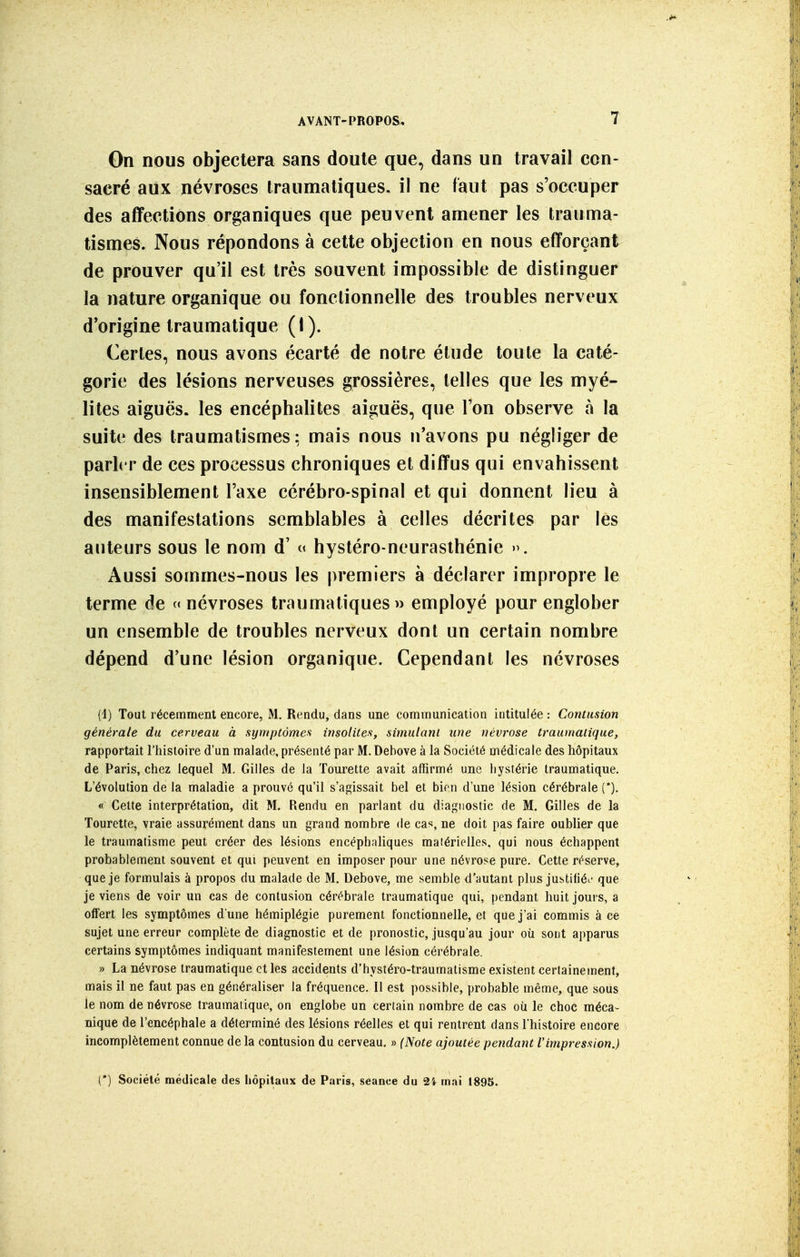 On nous objectera sans doute que, dans un travail con- sacré aux névroses iraumatiques, il ne faut pas s'occuper des affections organiques que peuvent amener les trauma- tismes. Nous répondons à cette objection en nous efforçant de prouver qu'il est très souvent impossible de distinguer la nature organique ou fonctionnelle des troubles nerveux d'origine traumatique (I). Certes, nous avons écarté de notre étude toute la caté- gorie des lésions nerveuses grossières, telles que les myé- lites aiguës, les encéphalites aiguës, que l'on observe à la suite des traumatismes ^ mais nous n'avons pu négliger de parler de ces processus chroniques et diffus qui envahissent insensiblement l'axe cérébro-spinal et qui donnent lieu à des manifestations semblables à celles décrites par les auteurs sous le nom d'« hystéro-neuraslhénie ». Aussi sommes-nous les premiers à déclarer impropre le terme de « névroses traumatiques » employé pour englober un ensemble de troubles nerveux dont un certain nombre dépend d'une lésion organique. Cependant les névroses (1) Tout récemment encore, M. Rendu, dans une communication intitulée : Contusion générale du cerveau à symptômes insolites, simulant une névrose traumaiique, rapportait l'histoire d'un malade, présenté par M. Dehove à la Société médicale des hôpitaux de Paris, chez lequel M. Gilles de la Tourette avait affirmé une hystérie Iraumatique. L'évolution de la maladie a prouvé qu'il s'agissait bel et bien d'une lésion cérébrale (*). « Cette interprétation, dit M. Rendu en parlant du diagnostic de M. Gilles de la Tourette, vraie assurément dans un grand nombre de cas, ne doit pas faire oublier que le traumatisme peut créer des lésions encéphaliques matérielles, qui nous échappent probablement souvent et qui peuvent en imposer pour une névrose pure. Cette réserve, que je formulais à propos du malade de M, Debove, me semble d'autant plus justiliéi- que je viens de voir un cas de contusion cérébrale traumatique qui, pendant huit jours, a offert les symptômes d'une hémiplégie purement fonctionnelle, et que j'ai commis à ce sujet une erreur complète de diagnostic et de pronostic, jusqu'au jour où sont apparus certains symptômes indiquant manifestement une lésion cérébrale. » La névrose Iraumatique et les accidents d'hystéro-traumatisme existent certainement, mais il ne faut pas en généraliser la fréquence. Il est possible, probable même, que sous le nom de névrose traumatique, on englobe un certain nombre de cas où le choc méca- nique de l'encéphale a déterminé des lésions réelles et qui rentrent dans l'histoire encore incomplètement connue de la contusion du cerveau. » (Note ajoutée pendant l'impression.) {') Société médicale des hôpitaux de Paris, séance du 2i mai 1895.