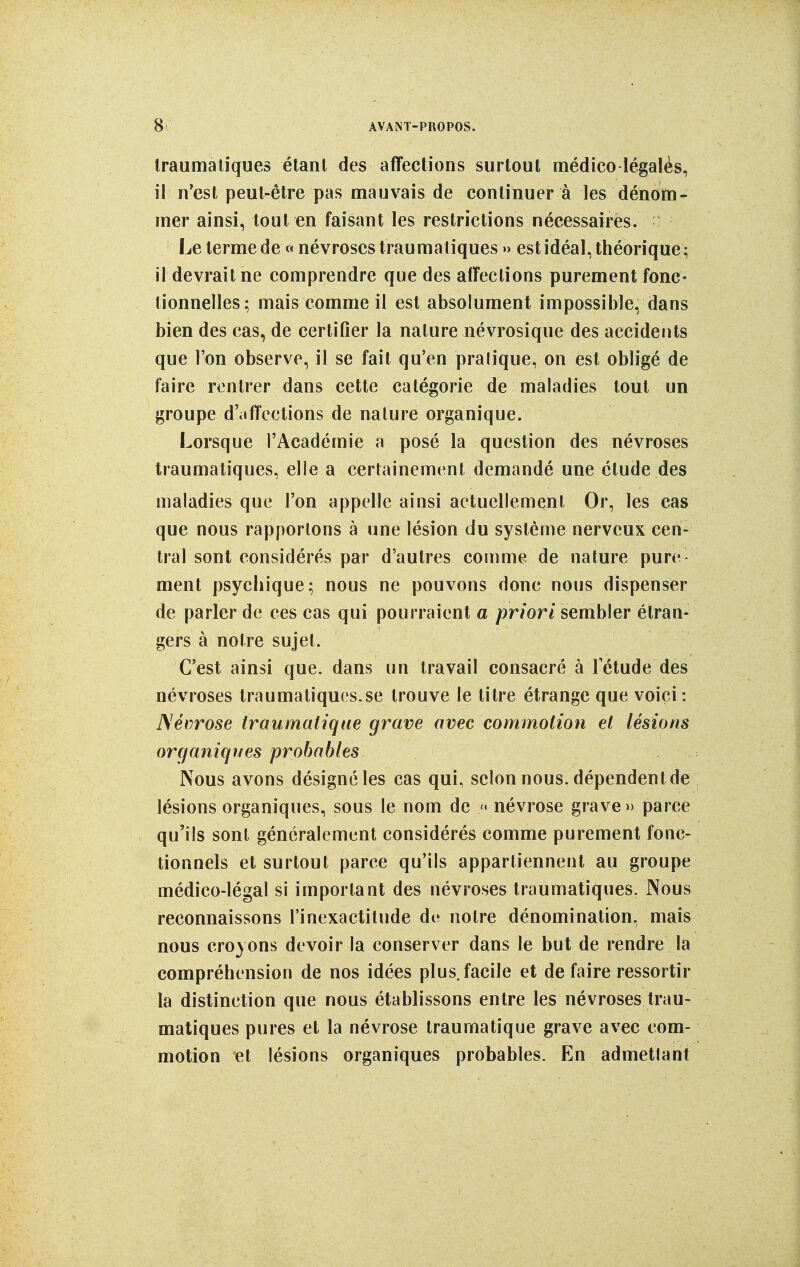 Iraumaliques étant des affections surtout médico légalès, il n*est peut-être pas mauvais de continuer à les dénotti- rner ainsi, tout en faisant les restrictions nécessaires. Le terme de « névroses traumatiques » est idéal, théorique ; il devrait ne comprendre que des affections purement fonc- tionnelles; mais comme il est absolument impossible, dans bien des cas, de certifier la nature névrosique des accidents que Ton observe, il se fait qu'en pratique, on est obligé de faire rentrer dans cette catégorie de maladies tout un groupe d'affections de nature organique. Lorsque l'Académie a posé la question des névroses traumatiques, elle a certainement demandé une étude des maladies que l'on appelle ainsi actuellement Or, les cas que nous rapportons à une lésion du système nerveux cen- tral sont considérés par d'autres comme de nature pure- ment psychique; nous ne pouvons donc nous dispenser de parler de ces cas qui pourraient a priori semh\er étran- gers à notre sujet. C'est ainsi que. dans un travail consacré à l'étude des névroses lraumatiques.se trouve le titre étrange que voici : Névrose traumatiqne grave avec commotion et lésions orcfaniqnes probables Nous avons désigné les cas qui, selon nous, dépendent de lésions organiques, sous le nom de /• névrose grave» parce qu'ils sont généralement considérés comme purement fonc- tionnels et surtout parce qu'ils appartiennent au groupe médico-légal si important des névroses traumatiques. Nous reconnaissons l'inexactitude dr notre dénomination, mais nous croyons devoir la conserver dans le but de rendre la compréhension de nos idées plus.facile et défaire ressortir la distinction que nous établissons entre les névroses trau- matiques pures et la névrose traumatiqne grave avec com- motion et lésions organiques probables. En admettant