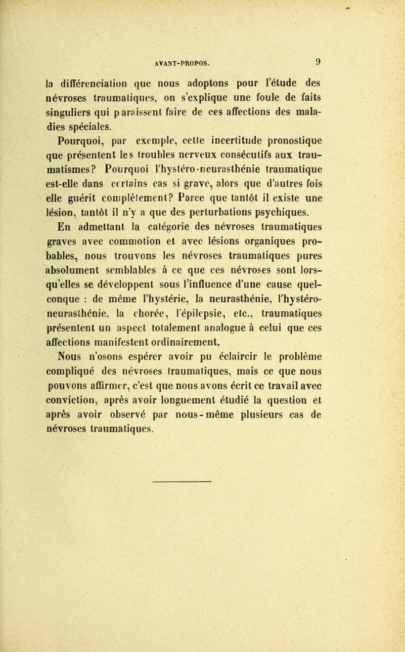 la différenciation que nous adoptons pour l'étude des névroses traumaliques, on s'explique une foule de faits singuliers qui paraissent faire de ces affections des mala- dies spéciales. Pourquoi, par exemple, cette incertitude pronostique que présentent les troubles nerveux consécutifs aux trau- matismes? Pourquoi Thystéro-neurasthénie Iraumatique est-elle dans ceriains cas si grave, alors que d'autres fois elle guérit complèlemenl? Parce que tantôt il existe une lésion, tantôt il n'y a que des perturbations psychiques. En admettant la catégorie des névroses traumatiques graves avec commotion et avec lésions organiques pro- bables, nous trouvons les névroses traumatiques pures absolument semblables à ce que ces névroses sont lors- qu'elles se développent sous l'influence d'une cause quel- conque : de même l'hystérie, la neurasthénie, l'hystéro- neurasthénie, la chorée, lepilepsie, etc., traumatiques présentent un aspect totalement analogue à celui que ces affections manifestent ordinairement. Nous n'osons espérer avoir pu éclaircir le problème compliqué des névroses traumatiques, mais ce que nous pouvons affirmer, c'est que nous avons écrit ce travail avec conviction, après avoir longuement étudié la question et après avoir observé par nous-même plusieurs cas de névroses traumatiques.