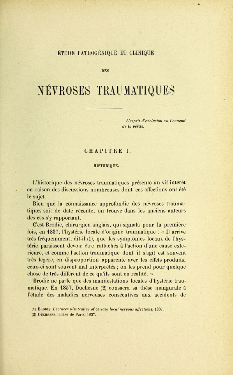 ÉTUDE PATHOGÉNIQUE ET CLINIQUE DES NÉVROSES TRAUMATIQUES L'esprit d'exclusion est l'ennemi de la vérité. CHAPITRE I. HISTORIQUE. L'historique des névroses traumaliques présente un vit intérêt en raison des discussions nombreuses dont ces affections ont été le sujet. Bien que la connaissance approfondie des névroses trauma- tiques soit de date récente, en trouve dans les anciens auteurs des cas s'y rapportant. C'est Brodie, chirurgien anglais, qui signala pour la première fois, en 1837, l'hystérie locale d'origine traumatique : « Il arrive très fréquemment, dit-il (1), que les symptômes locaux de l'hys- térie paraissent devoir être rattachés à l'action d'une cause exté- rieure, et comme l'action traumatique dont il s'agit est souvent très légère, en disproportion apparente avec les effets produits, ceux-ci sont souvent mal interprétés ; on les prend pour quelque chose de très différent de ce qu'ils sont en réalité. » Brodie ne parle que des manifestations locales d'hystérie trau- matique. En 18o7, Duchesne (2) consacra sa thèse inaugurale à l'étude des maladies nerveuses consécutives aux accidents de (4) Brodie. Lectures illu>^trative of certain local nervous ajjections, 1837.