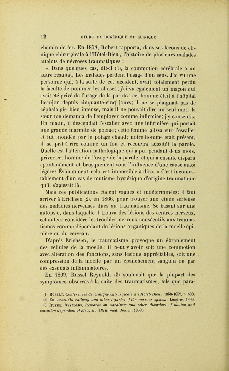 chemin de fer. En 1858, Robert rapporta, dans ses leçons de cli- nique chirurgicale à l'Hôtel-Dieu, l'histoire de plusieurs malades atteints de névroses traumatiques : « Dans quelques cas, dit-il (1), la commotion cérébrale a un autre résultat. Les malades perdent l'usage d'un sens. J'ai vu une personne qui, à la suite de cet accident, avait totalement perdu la faculté de nommer les choses; j'ai vu également un maçon qui avait été privé de Fusage de la parole : cet homme était à l'hôpital Heaujon depuis cinquante-cinq jours; il ne se plaignait pas de céphalalgie bien intense, mais il ne pouvait dire un seul mot ; la sœur me demanda de l'employer comme infirmier; j'y consentis. Un matin, il descendait l'escalier avec une infirmière qui portait une grande marmite de potage; cette femme glissa sur l'escalier et fut inondée par le potage chaud; notre homme était présent, il se prit à rire comme un fou et recouvra aussitôt la parole. Quelle est l'altération pathologique qui a pu, pendant deux mois, priver cet homme de l'usage de la parole, et qui a ensuite disparu spontanément et brusquement sous l'influence d'une cause aussi légère? Evidemment cela est impossible à dire. » C'est incontes- tablement d'un cas de mutisme hystérique d'origine traumatique qu'il s'agissait là. Mais ces publications étaient vagues et indéterminées; il faut arriver à Erichsen (2), en 1866, pour trouver une étude sérieuse des maladies nerveuses dues au traumatisme. Se basant sur une autopsie, dans laquelle il trouva des lésions des centres nerveux, cet auteur considère les troubles nerveux consécutifs aux trauma- tismes comme dépendant de lésions organiques de la moelle épi- nière ou du cerveau. D'après Erichsen, le traumatisme provoque un ébranlement des cellules de la moelle : il peut y avoir soit une commotion avec altération des fonctions, sans lésions appréciables, soit une compression de la moelle par un épanchement sanguin ou par des exsudats inflammatoires. En 1869, Russel Reynolds (3) soutenait que la plupart des symptômes observés à la suite des traumatismes, tels que para- (4) Robert. Conférences de clinique chirurgicale a l'Hôtel-Dieu, 48J»8-1859, p. 430. (2) Erichsp:n. On rnilway and oïlier injurier of the nervous system. Londres, 1866. (3) Russel Reynolds. Remarks on paralysis and other disorders of motion and sensation dépendent of idea, etc. [Brit. med. Journ., 4869.)