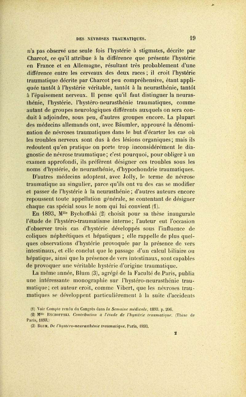 n'a pas observé une seule fois l'hystérie à stigmates, décrite par Gharcot, ce qu'il attribue à la différence que présente l'hystérie en France et en Allemagne, résultant très probablement d'une différence entre les cerveaux des deux races ; il croit l'hystérie traumatique décrite par Charcot peu compréhensive, étant appli- quée tantôt à l'hystérie véritable, tantôt à la neurasthénie, tantôt h l'épuisement nerveux. Il pense qu'il faut distinguer la neuras- thénie, l'hystérie, l'hystéro-neurasthénie traumatiques, comme autant de groupes neurologiques différents auxquels on sera con- duit à adjoindre, sous peu, d'autres groupes encore. La plupart des médecins allemands ont, avec Bâumler, approuvé la dénomi- nation de névroses traumatiques dans le but d'écarter les cas où les troubles nerveux sont dus à des lésions organiques; mais ils redoutent qu'en pratique on porte trop inconsidérément le dia- gnostic de névrose traumatique; c'est pourquoi, pour obliger à un examen approfondi, ils préfèrent désigner ces troubles sous les noms d'hystérie, de neurasthénie, d'hypochondrie traumatiques. D'autres médecins adoptent, avec Jolly, le terme de névrose traumatique au singulier, parce qu'ils ont vu des cas se modifier et passer de l'hystérie à la neurasthénie; d'autres auteurs encore repoussent toute appellation générale, se contentant de désigner chaque cas spécial sous le nom qui lui convient (1). En 1893, Bychotfski (2) choisit pour sa thèse inaugurale l'étude de l'hystéro-traumatisme interne; Fauteur eut l'occasion d'observer trois cas d'hystérie développés sous l'influence de coliques néphrétiques et hépatiques ; elle rappelle de plus quel- ques observations d'hystérie provoquée par la présence de vers intestinaux, et elle conclut que le passage d'un calcul biliaire ou hépatique, ainsi que la présence de vers intestinaux, sont capables de provoquer une véritable hystérie d'origine traumatique. La même année, Blum (3), agrégé de la Faculté de Paris, publia une intéressante monographie sur l'hystéro-neurasthénie trau- matique; cet auteur croit, comme Vibcrt, que les névroses trau- matiques se développent particulièrement à la suite d'accidents {i) Voir Compte rendu du Congrès dans la Semaine médicale, 4898. p. i206. (2) M' Kychoffski, Contribution à l'étude de l'hystérie traumatique. (Thèse de Paris, 4893.) (3) Blum. De l'hijstéro-neurasihénie traumatique. Paris, 4893. 2