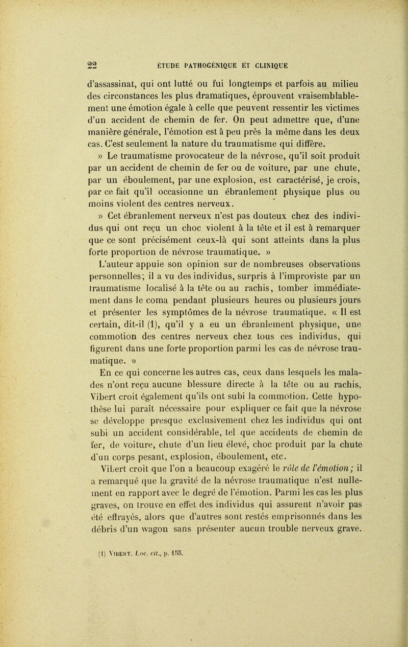 d'assassinat, qui ont lutté ou fui longtemps et parfois au milieu des circonstances les plus dramatiques, éprouvent vraisemblable- ment une émotion égale à celle que peuvent ressentir les victimes d'un accident de chemin de fer. On peut admettre que, d'une manière générale, l'émotion est à peu près la même dans les deux cas. C'est seulement la nature du traumatisme qui diffère. » Le traumatisme provocateur de la névrose, qu'il soit produit par un accident de chemin de fer ou de voiture, par une chute, par un éboulement, par une explosion, est caractérisé, je crois, par ce fait qu'il occasionne un ébranlement physique plus ou moins violent des centres nerveux. )) Cet ébranlement nerveux n'est pas douteux chez des indivi- dus qui ont reçu un choc violent à la tête et il est à remarquer que ce sont précisément ceux-là qui sont atteints dans la plus forte proportion de névrose traumatique. » L'auteur appuie son opinion sur de nombreuses observations personnelles; il a vu des individus, surpris à l'improviste par un traumatisme localisé à la tête ou au rachis, tomber immédiate- ment dans le coma pendant plusieurs heures ou plusieurs jours et présenter les symptômes de la névrose traumatique. « Il est certain, dit-il (1), qu'il y a eu un ébranlement physique, une commotion des centres nerveux chez tous ces individus, qui figurent dans une forte proportion parmi les cas de névrose trau- matique. » En ce qui concerne les autres cas, ceux dans lesquels les mala- des n'ont reçu aucune blessure directe à la tête ou au rachis, Vibert croit également qu'ils ont subi la commotion. Cette hypo- thèse lui paraît nécessaire pour expliquer ce fait que la névrose se développe presque exclusivement chez les individus qui ont subi un accident considérable, tel que accidents de chemin de fer, de voiture, chute d'un lieu élevé, choc produit par la chute d'un corps pesant, explosion, éboulement, etc. Vibert croit que l'on a beaucoup exagéré le rôle de rémotion; il a remarqué que la gravité de la névrose traumatique n'est nulle- ment en rapport avec le degré de l'émotion. Parmi les cas les plus graves, on trouve en effet des individus qui assurent n'avoir pas été effrayés, alors que d'autres sont restés emprisonnés dans les débris d'un wagon sans présenter aucun trouble nerveux grave. (1) ViBEKT. Loc. cit., ]).
